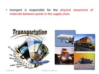 • transport is responsible for the physical movement of
materials between points in the supply chain
12/29/2022 Mulugeta Girma(Ph.D.) 9
 