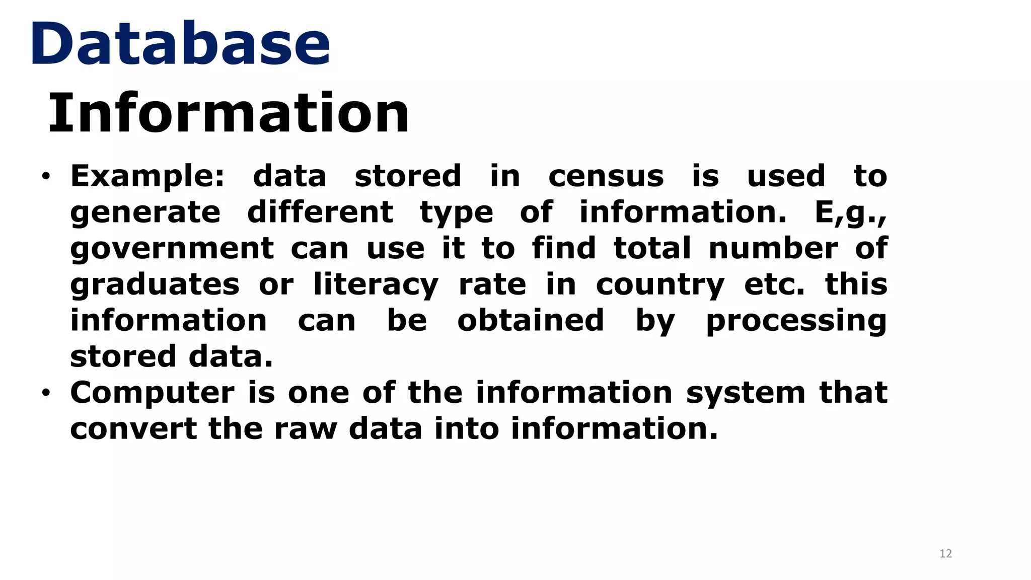 12
Information
• Example: data stored in census is used to
generate different type of information. E,g.,
government can use it to find total number of
graduates or literacy rate in country etc. this
information can be obtained by processing
stored data.
• Computer is one of the information system that
convert the raw data into information.
Database
 
