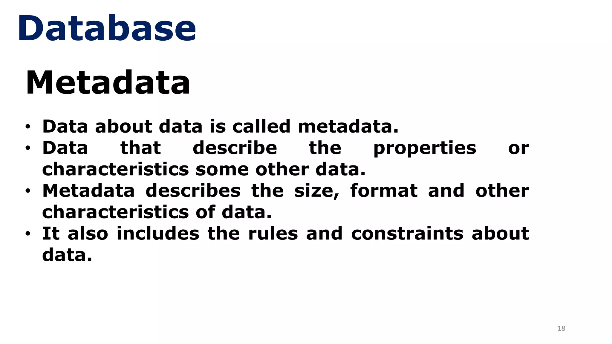 18
Metadata
• Data about data is called metadata.
• Data that describe the properties or
characteristics some other data.
• Metadata describes the size, format and other
characteristics of data.
• It also includes the rules and constraints about
data.
Database
 
