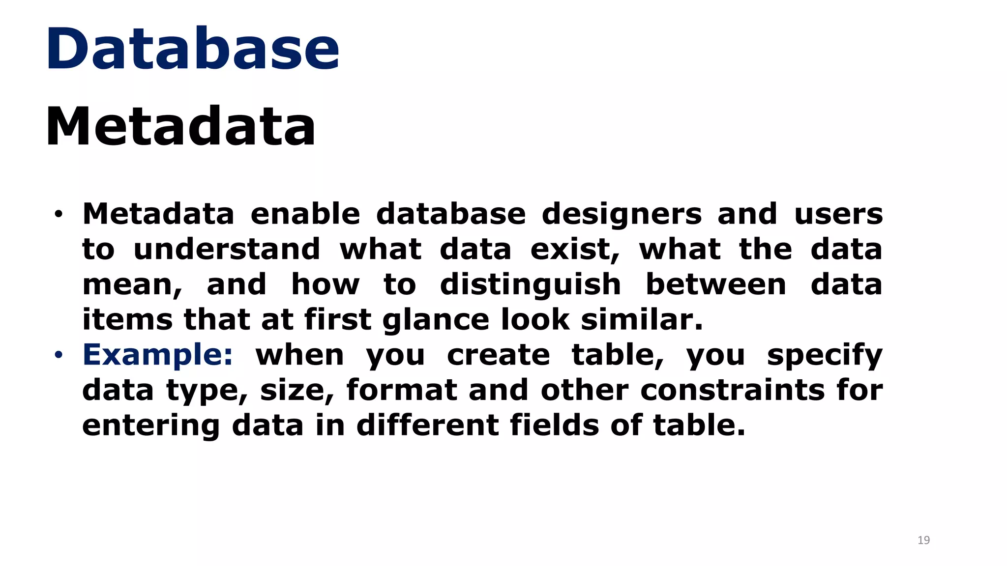 19
Metadata
• Metadata enable database designers and users
to understand what data exist, what the data
mean, and how to distinguish between data
items that at first glance look similar.
• Example: when you create table, you specify
data type, size, format and other constraints for
entering data in different fields of table.
Database
 