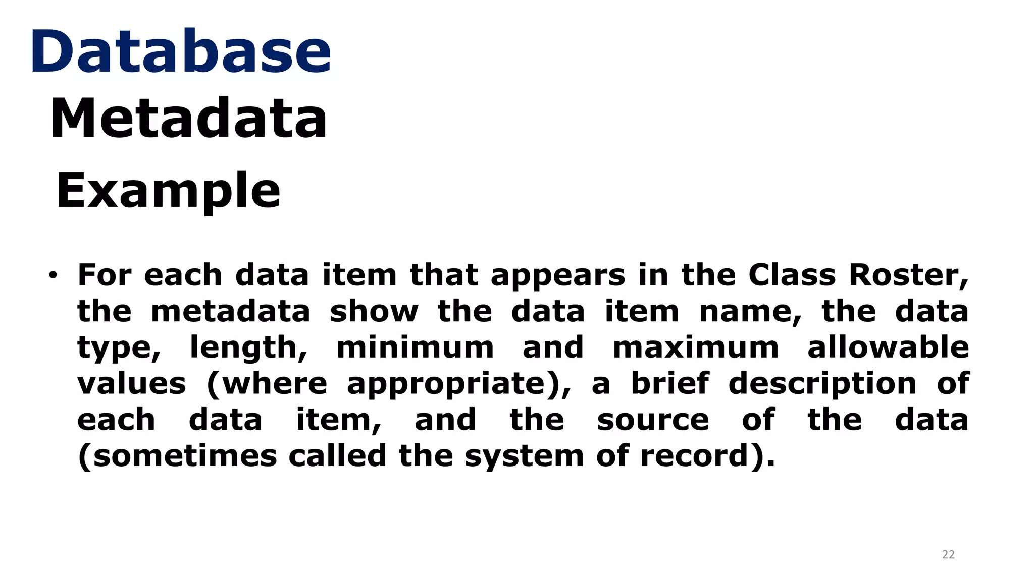 22
Metadata
• For each data item that appears in the Class Roster,
the metadata show the data item name, the data
type, length, minimum and maximum allowable
values (where appropriate), a brief description of
each data item, and the source of the data
(sometimes called the system of record).
Example
Database
 