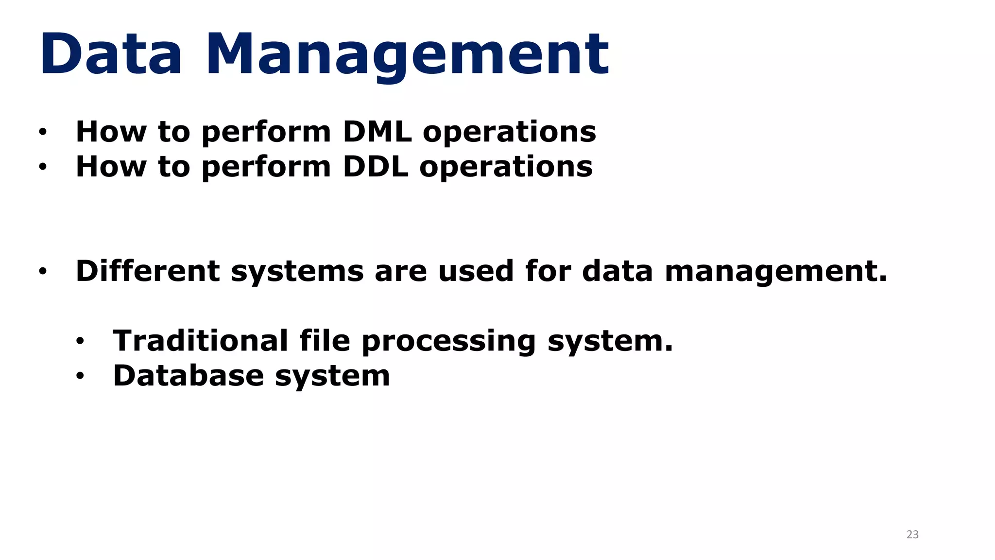 23
Data Management
• How to perform DML operations
• How to perform DDL operations
• Different systems are used for data management.
• Traditional file processing system.
• Database system
 