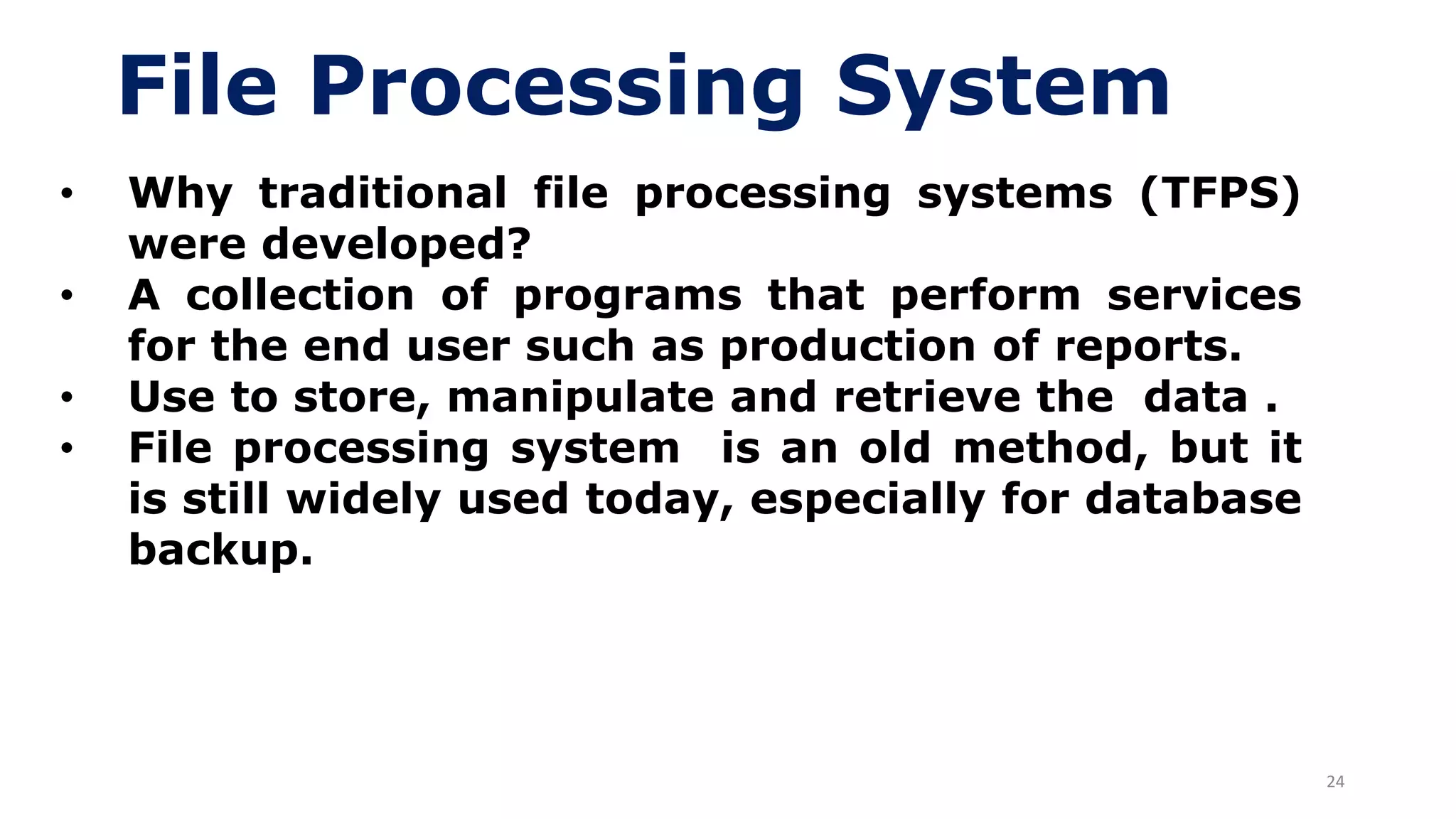 24
File Processing System
• Why traditional file processing systems (TFPS)
were developed?
• A collection of programs that perform services
for the end user such as production of reports.
• Use to store, manipulate and retrieve the data .
• File processing system is an old method, but it
is still widely used today, especially for database
backup.
 