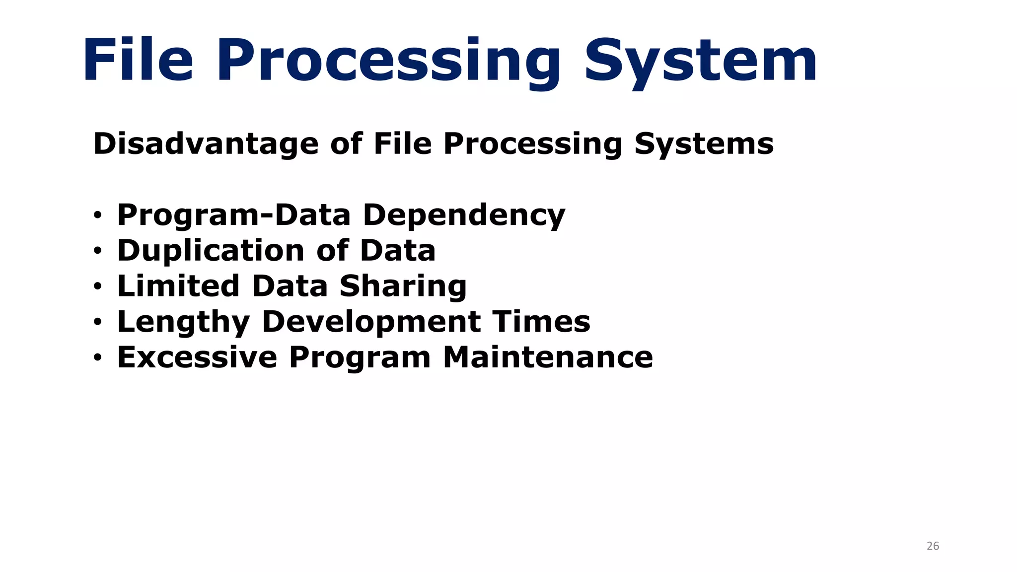 26
File Processing System
Disadvantage of File Processing Systems
• Program-Data Dependency
• Duplication of Data
• Limited Data Sharing
• Lengthy Development Times
• Excessive Program Maintenance
 