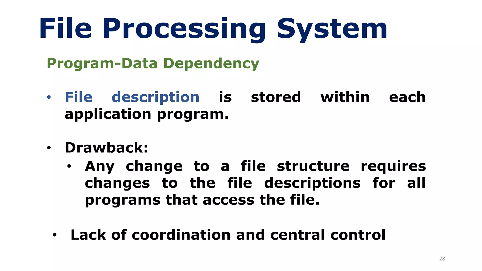 28
File Processing System
Program-Data Dependency
• File description is stored within each
application program.
• Drawback:
• Any change to a file structure requires
changes to the file descriptions for all
programs that access the file.
• Lack of coordination and central control
 