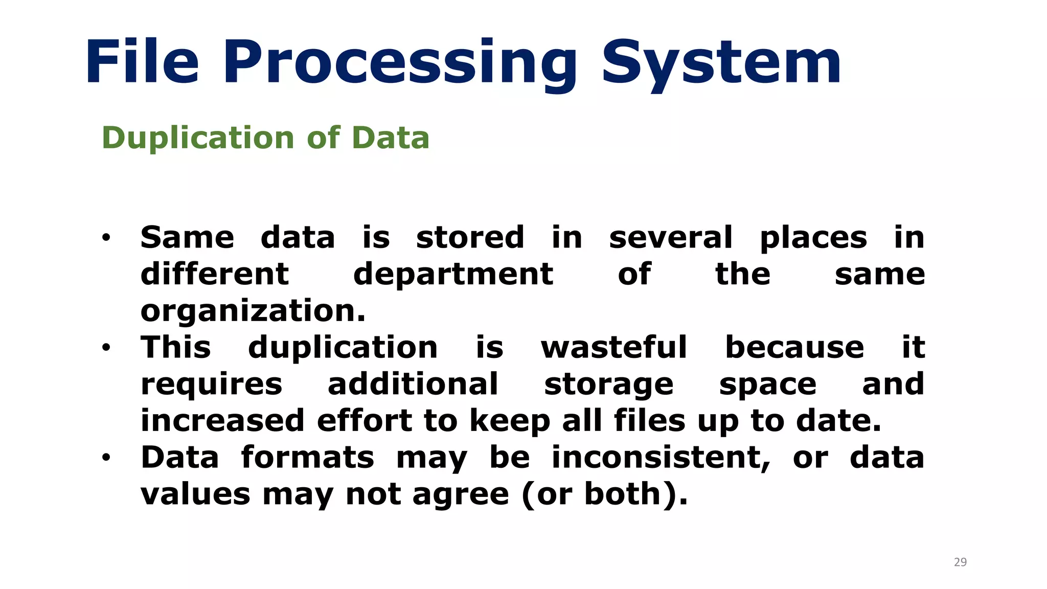 29
File Processing System
Duplication of Data
• Same data is stored in several places in
different department of the same
organization.
• This duplication is wasteful because it
requires additional storage space and
increased effort to keep all files up to date.
• Data formats may be inconsistent, or data
values may not agree (or both).
 