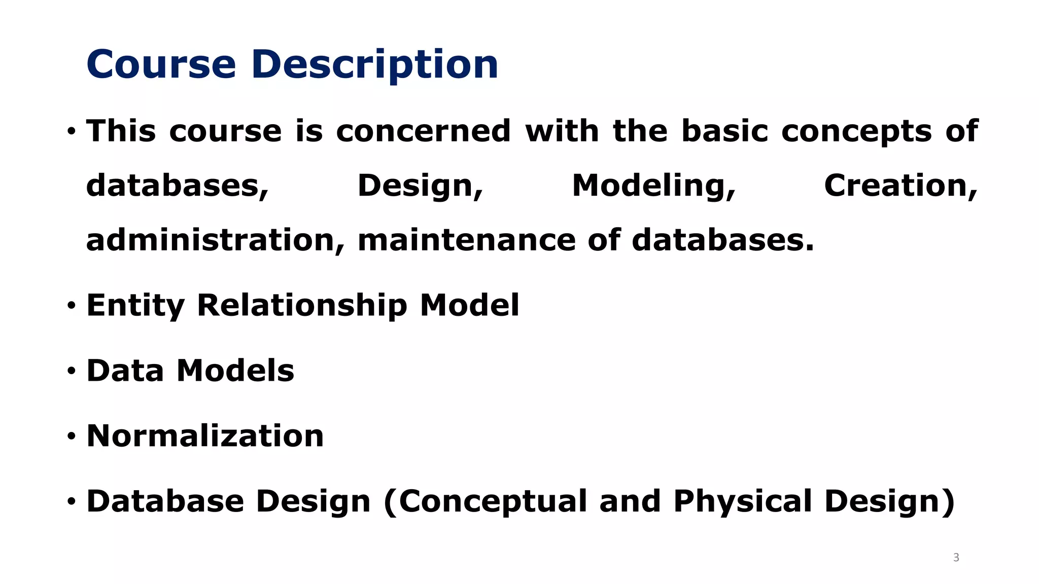 Course Description
3
• This course is concerned with the basic concepts of
databases, Design, Modeling, Creation,
administration, maintenance of databases.
• Entity Relationship Model
• Data Models
• Normalization
• Database Design (Conceptual and Physical Design)
 