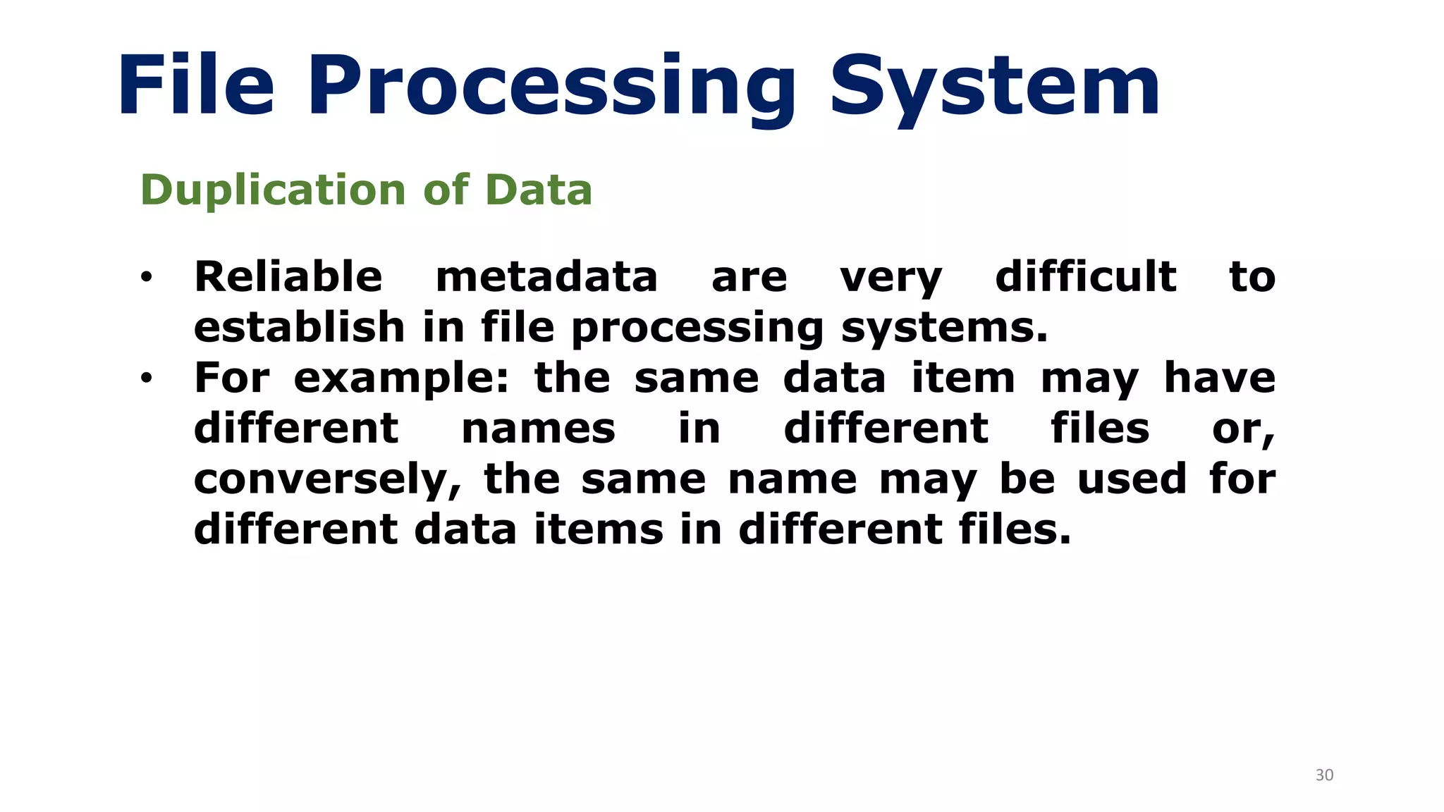30
File Processing System
Duplication of Data
• Reliable metadata are very difficult to
establish in file processing systems.
• For example: the same data item may have
different names in different files or,
conversely, the same name may be used for
different data items in different files.
 