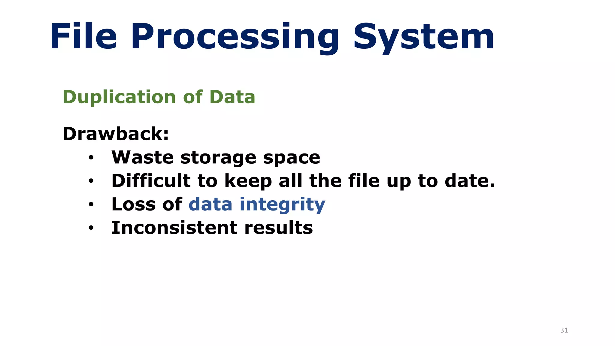 31
File Processing System
Duplication of Data
Drawback:
• Waste storage space
• Difficult to keep all the file up to date.
• Loss of data integrity
• Inconsistent results
 