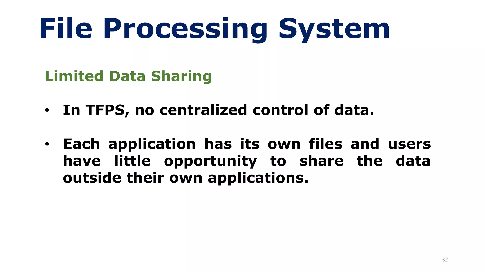 32
File Processing System
Limited Data Sharing
• In TFPS, no centralized control of data.
• Each application has its own files and users
have little opportunity to share the data
outside their own applications.
 