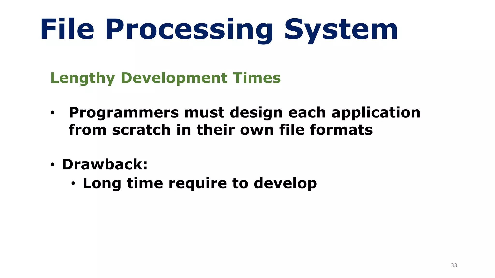33
File Processing System
Lengthy Development Times
• Programmers must design each application
from scratch in their own file formats
• Drawback:
• Long time require to develop
 
