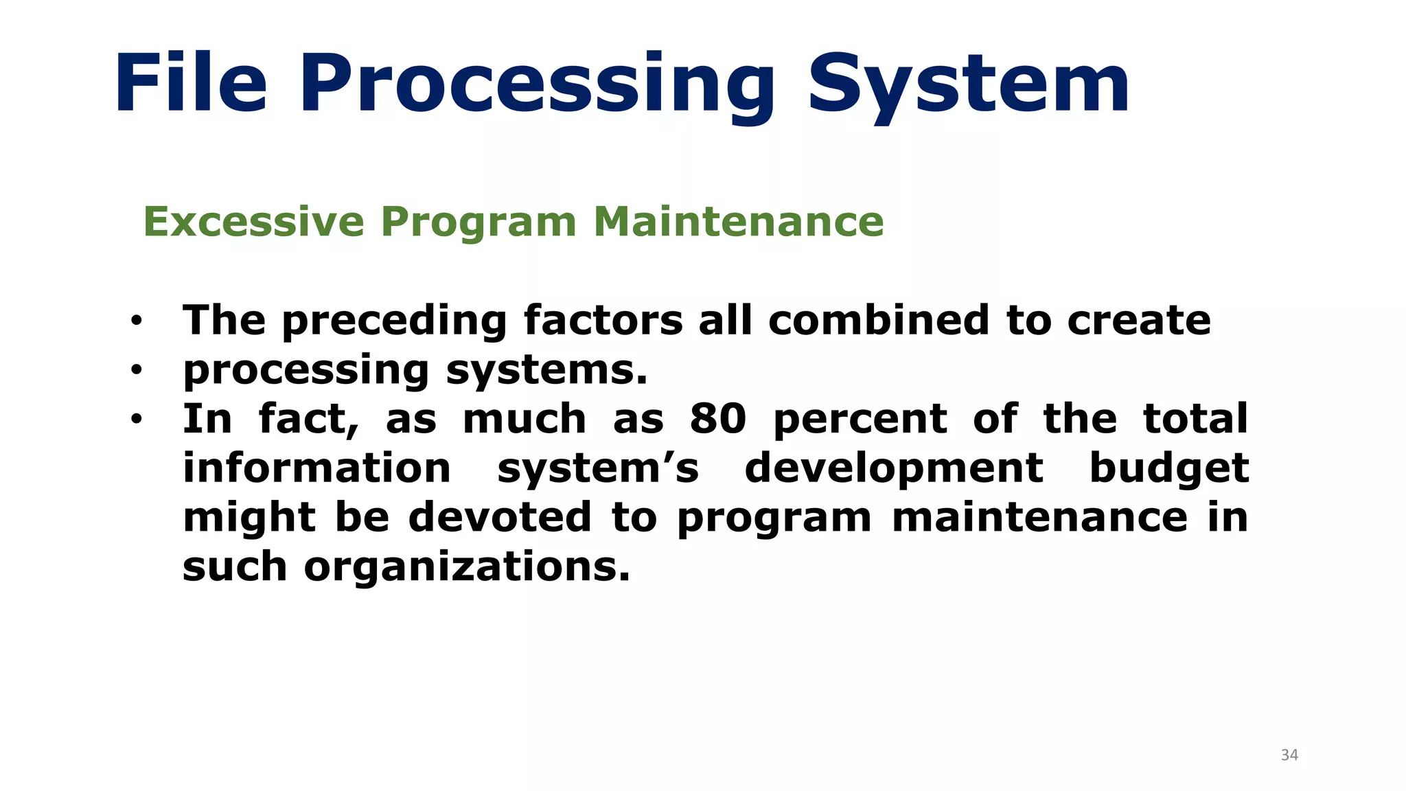 34
File Processing System
Excessive Program Maintenance
• The preceding factors all combined to create
• processing systems.
• In fact, as much as 80 percent of the total
information system’s development budget
might be devoted to program maintenance in
such organizations.
 