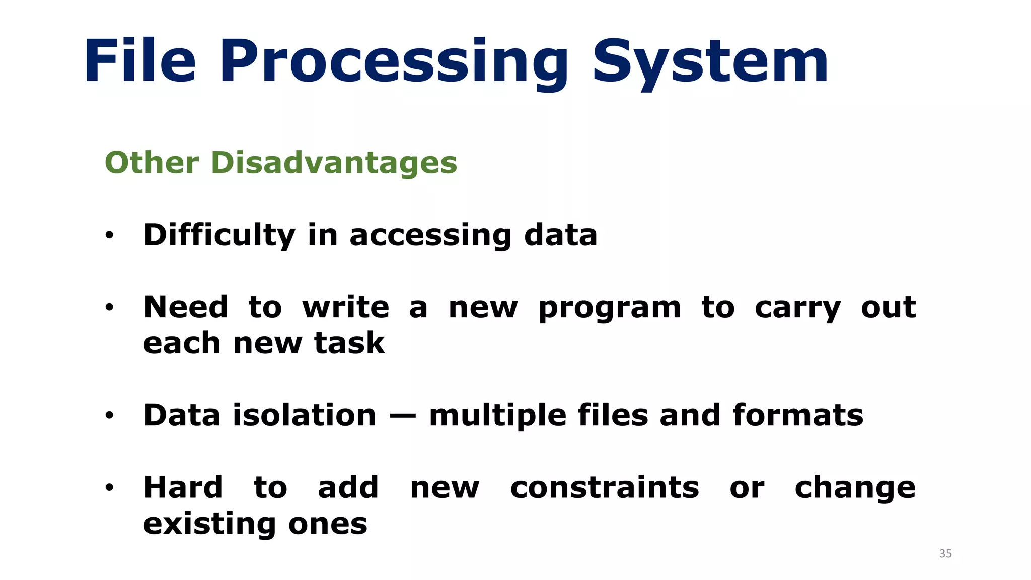 35
File Processing System
Other Disadvantages
• Difficulty in accessing data
• Need to write a new program to carry out
each new task
• Data isolation — multiple files and formats
• Hard to add new constraints or change
existing ones
 