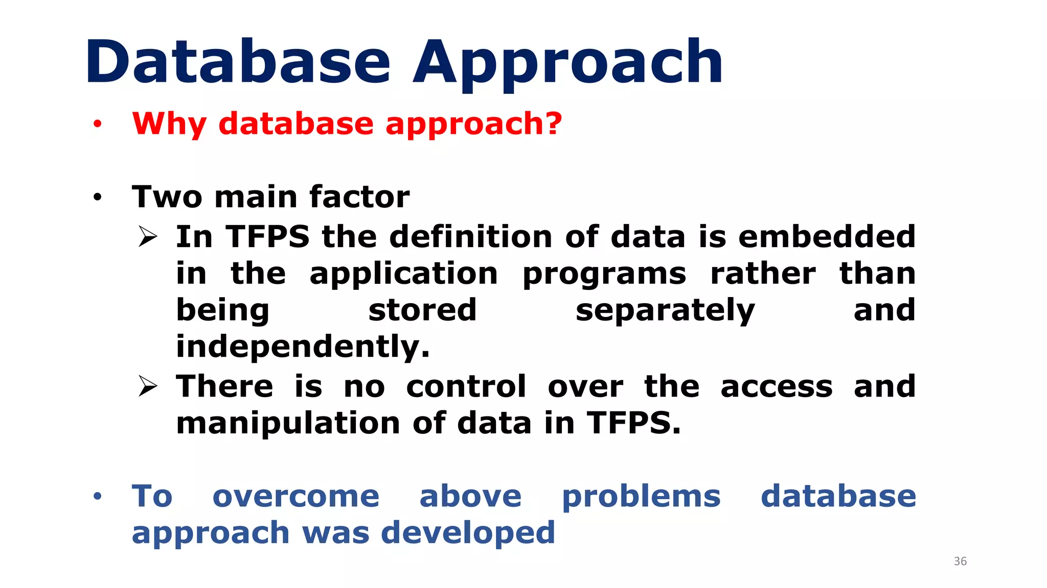36
Database Approach
• Why database approach?
• Two main factor
➢ In TFPS the definition of data is embedded
in the application programs rather than
being stored separately and
independently.
➢ There is no control over the access and
manipulation of data in TFPS.
• To overcome above problems database
approach was developed
 