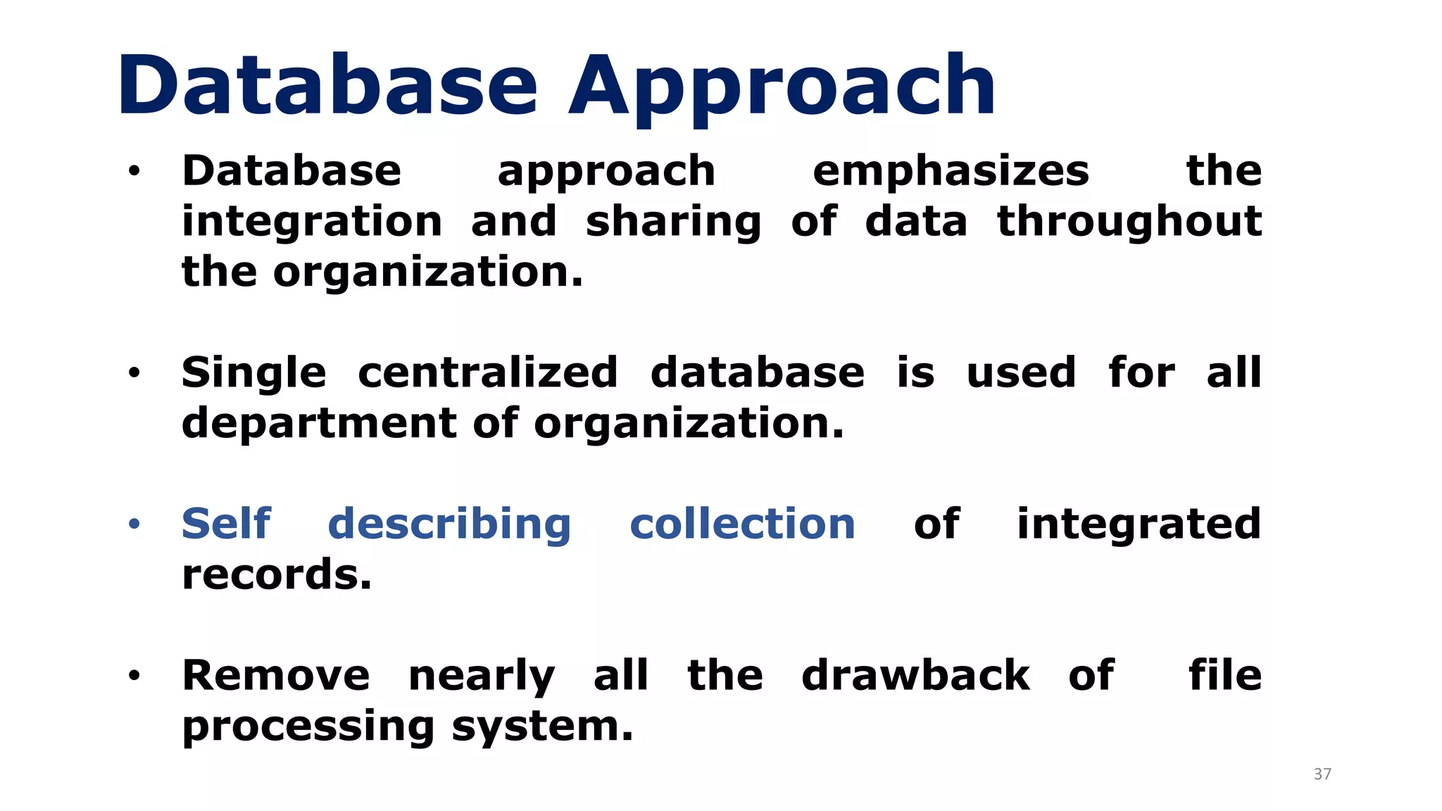 37
Database Approach
• Database approach emphasizes the
integration and sharing of data throughout
the organization.
• Single centralized database is used for all
department of organization.
• Self describing collection of integrated
records.
• Remove nearly all the drawback of file
processing system.
 