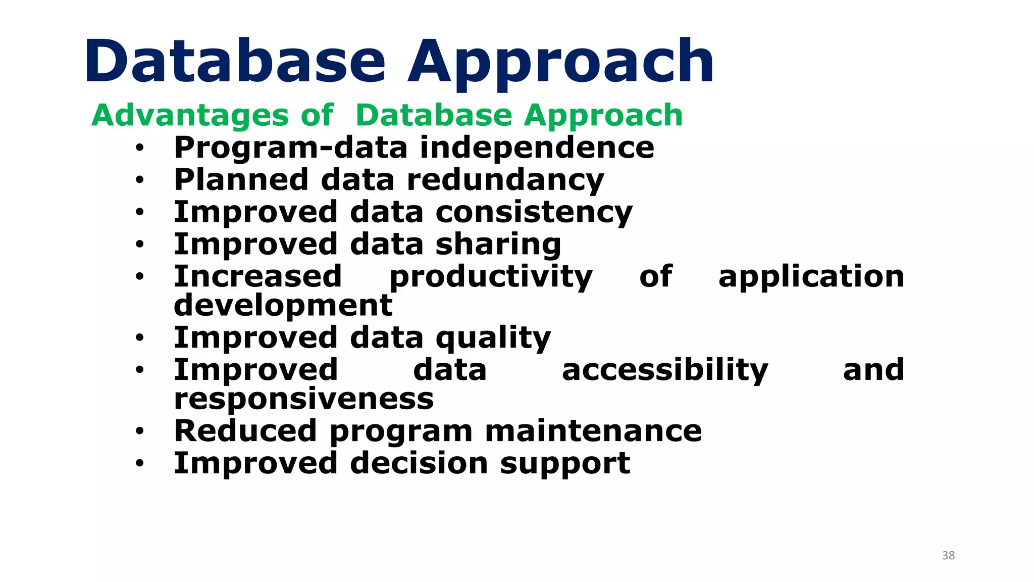 38
Database Approach
Advantages of Database Approach
• Program-data independence
• Planned data redundancy
• Improved data consistency
• Improved data sharing
• Increased productivity of application
development
• Improved data quality
• Improved data accessibility and
responsiveness
• Reduced program maintenance
• Improved decision support
 