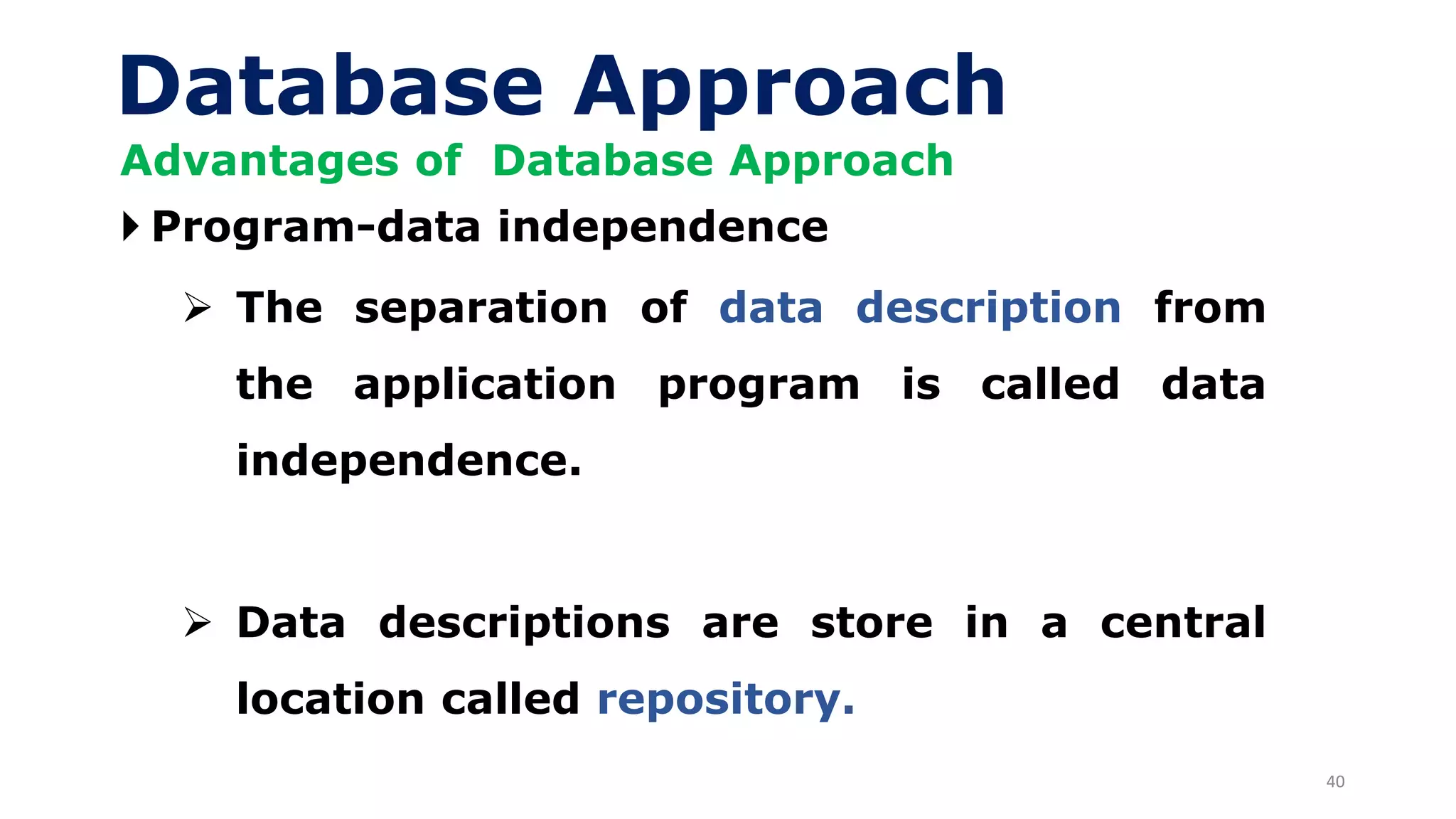 40
Database Approach
Advantages of Database Approach
 Program-data independence
➢ The separation of data description from
the application program is called data
independence.
➢ Data descriptions are store in a central
location called repository.
 