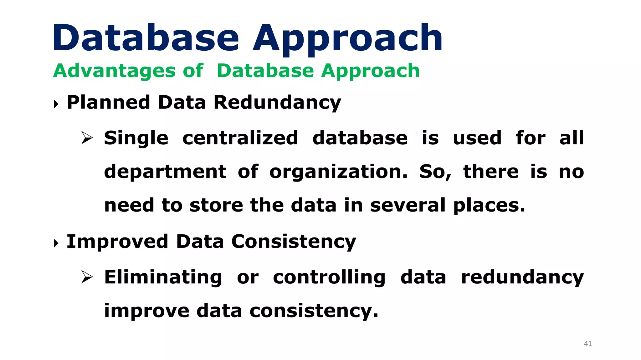 41
Database Approach
Advantages of Database Approach
 Planned Data Redundancy
➢ Single centralized database is used for all
department of organization. So, there is no
need to store the data in several places.
 Improved Data Consistency
➢ Eliminating or controlling data redundancy
improve data consistency.
 
