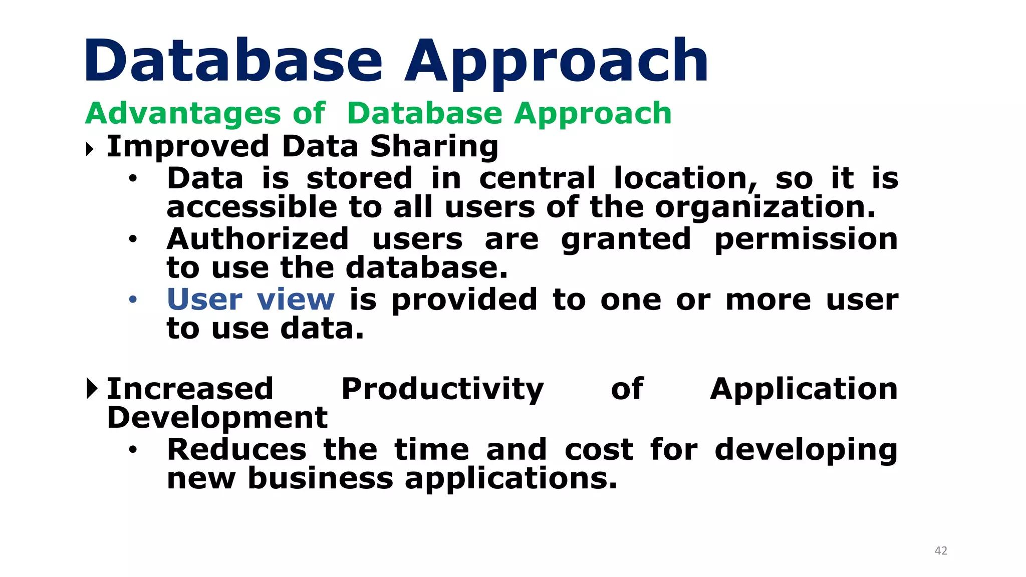 42
Database Approach
Advantages of Database Approach
 Improved Data Sharing
• Data is stored in central location, so it is
accessible to all users of the organization.
• Authorized users are granted permission
to use the database.
• User view is provided to one or more user
to use data.
 Increased Productivity of Application
Development
• Reduces the time and cost for developing
new business applications.
 