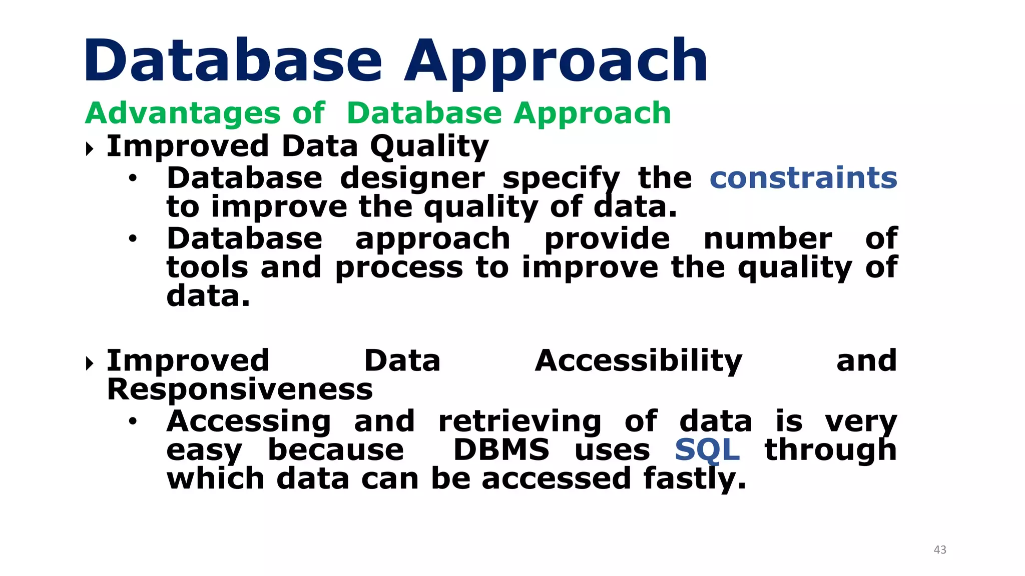 43
Database Approach
Advantages of Database Approach
 Improved Data Quality
• Database designer specify the constraints
to improve the quality of data.
• Database approach provide number of
tools and process to improve the quality of
data.
 Improved Data Accessibility and
Responsiveness
• Accessing and retrieving of data is very
easy because DBMS uses SQL through
which data can be accessed fastly.
 