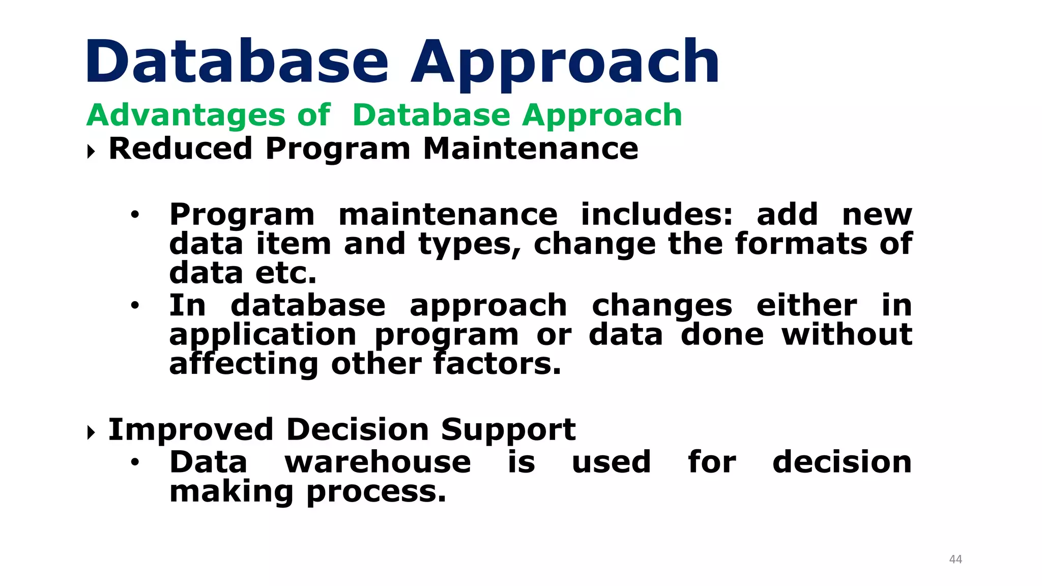 44
Database Approach
Advantages of Database Approach
 Reduced Program Maintenance
• Program maintenance includes: add new
data item and types, change the formats of
data etc.
• In database approach changes either in
application program or data done without
affecting other factors.
 Improved Decision Support
• Data warehouse is used for decision
making process.
 