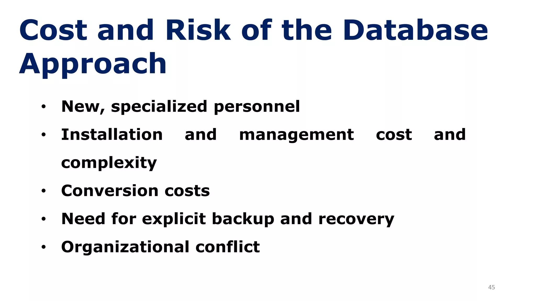 45
Cost and Risk of the Database
Approach
• New, specialized personnel
• Installation and management cost and
complexity
• Conversion costs
• Need for explicit backup and recovery
• Organizational conflict
 