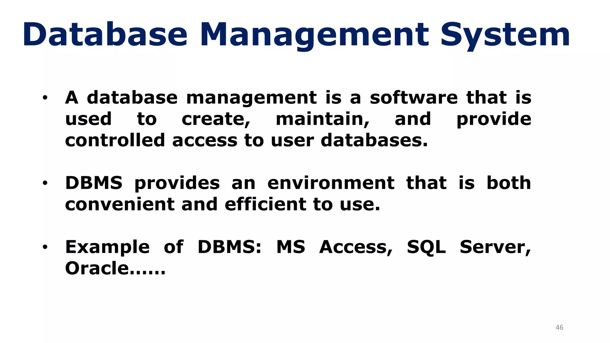 46
Database Management System
• A database management is a software that is
used to create, maintain, and provide
controlled access to user databases.
• DBMS provides an environment that is both
convenient and efficient to use.
• Example of DBMS: MS Access, SQL Server,
Oracle……
 