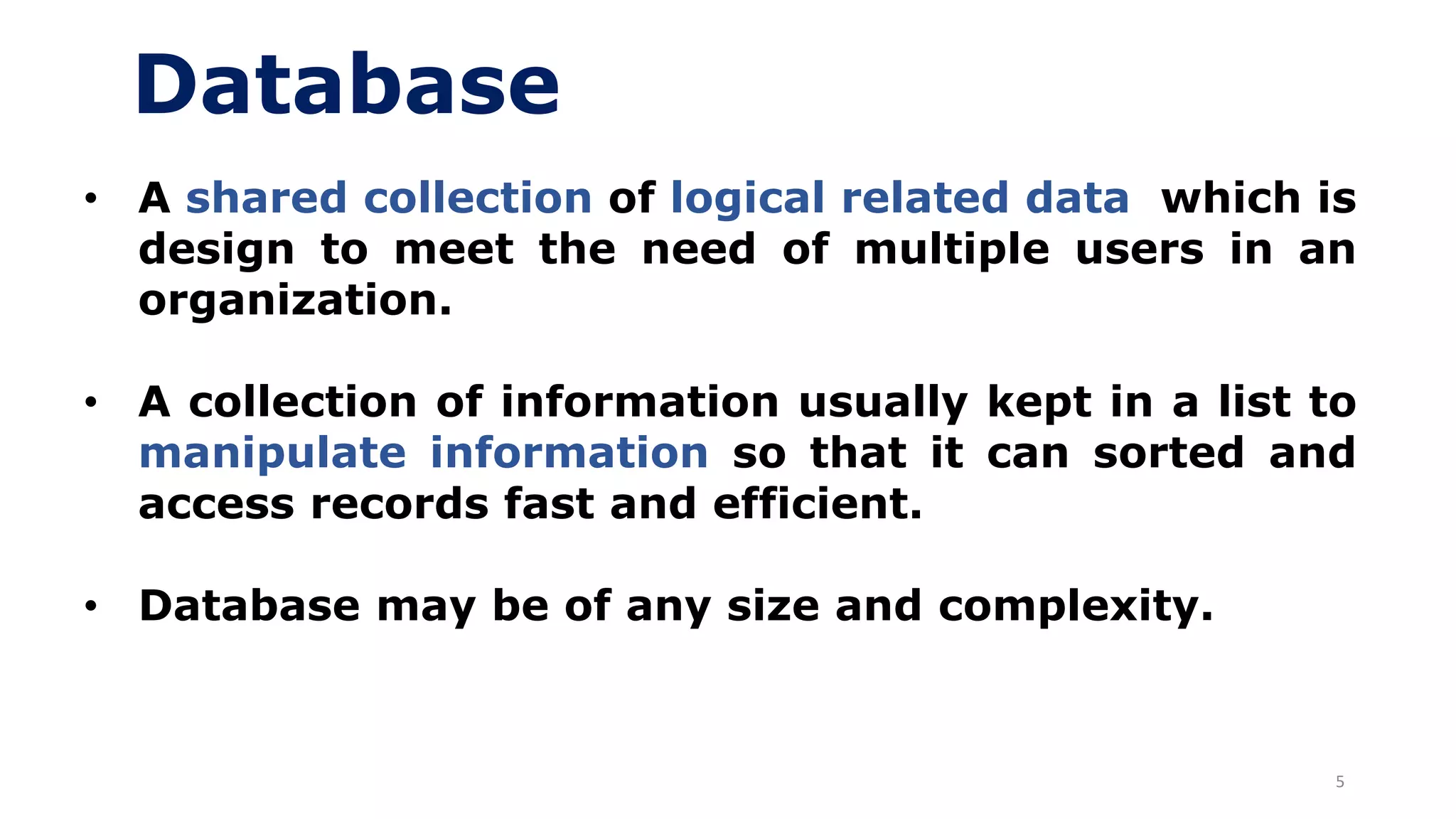 5
Database
• A shared collection of logical related data which is
design to meet the need of multiple users in an
organization.
• A collection of information usually kept in a list to
manipulate information so that it can sorted and
access records fast and efficient.
• Database may be of any size and complexity.
 