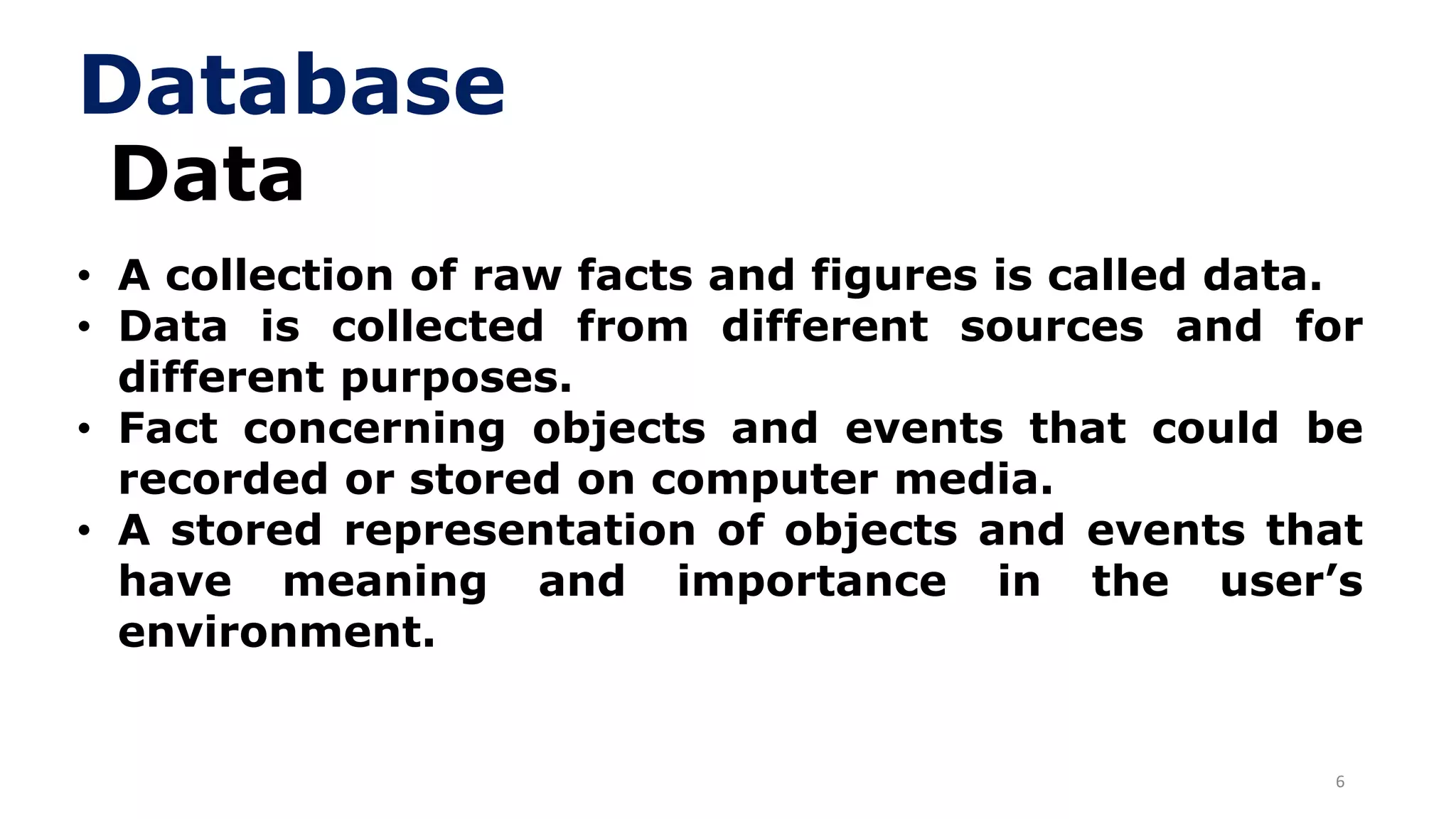 6
Data
• A collection of raw facts and figures is called data.
• Data is collected from different sources and for
different purposes.
• Fact concerning objects and events that could be
recorded or stored on computer media.
• A stored representation of objects and events that
have meaning and importance in the user’s
environment.
Database
 