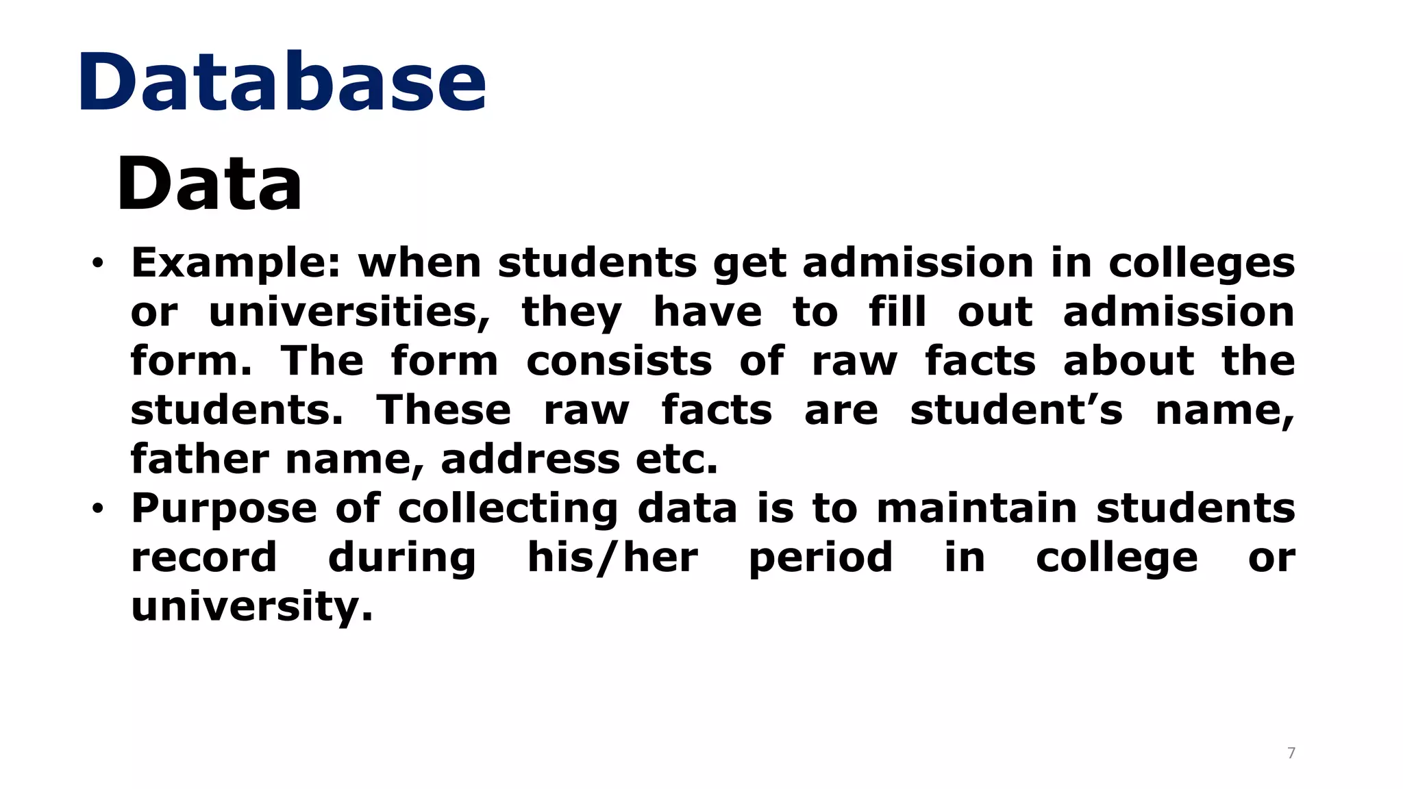 7
Data
• Example: when students get admission in colleges
or universities, they have to fill out admission
form. The form consists of raw facts about the
students. These raw facts are student’s name,
father name, address etc.
• Purpose of collecting data is to maintain students
record during his/her period in college or
university.
Database
 