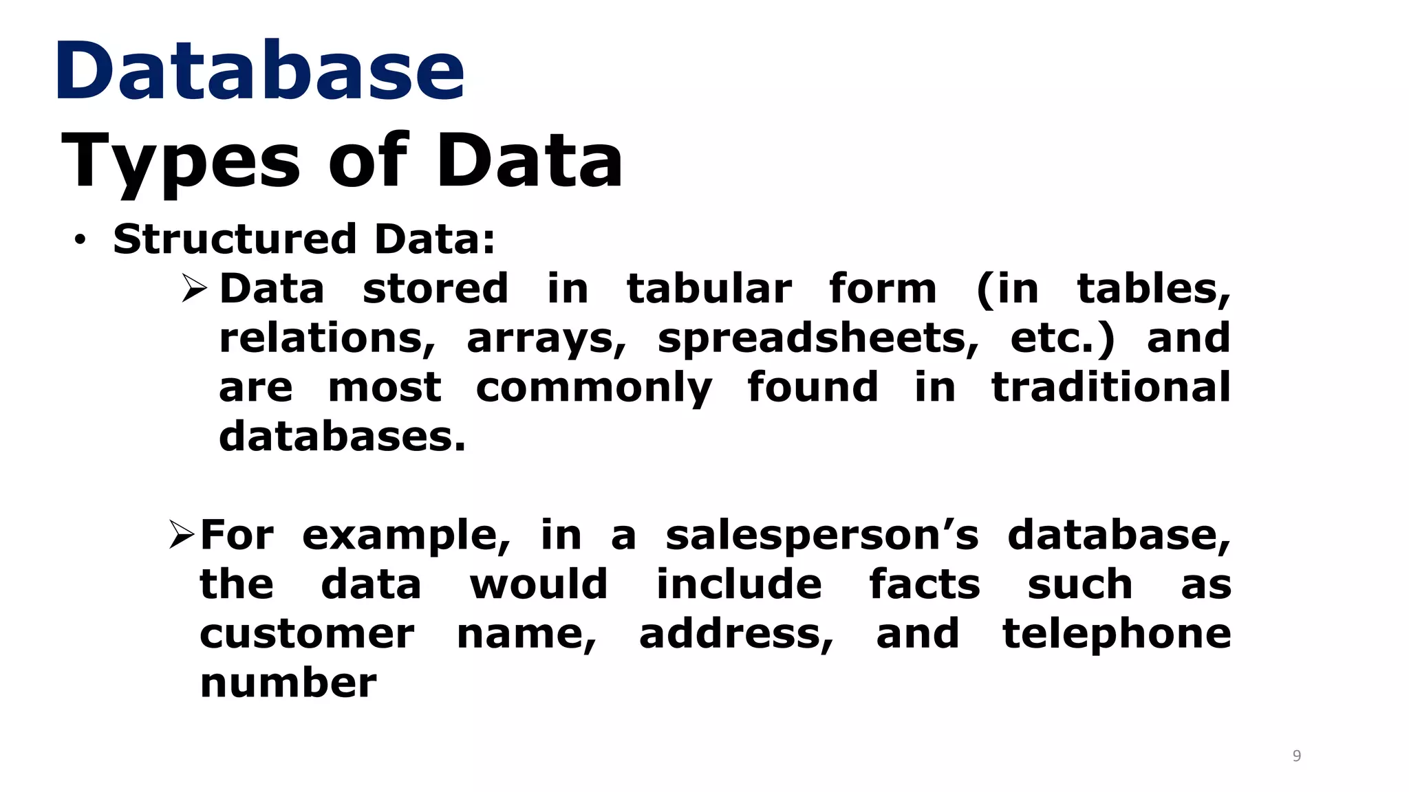 9
Types of Data
• Structured Data:
➢ Data stored in tabular form (in tables,
relations, arrays, spreadsheets, etc.) and
are most commonly found in traditional
databases.
➢For example, in a salesperson’s database,
the data would include facts such as
customer name, address, and telephone
number
Database
 