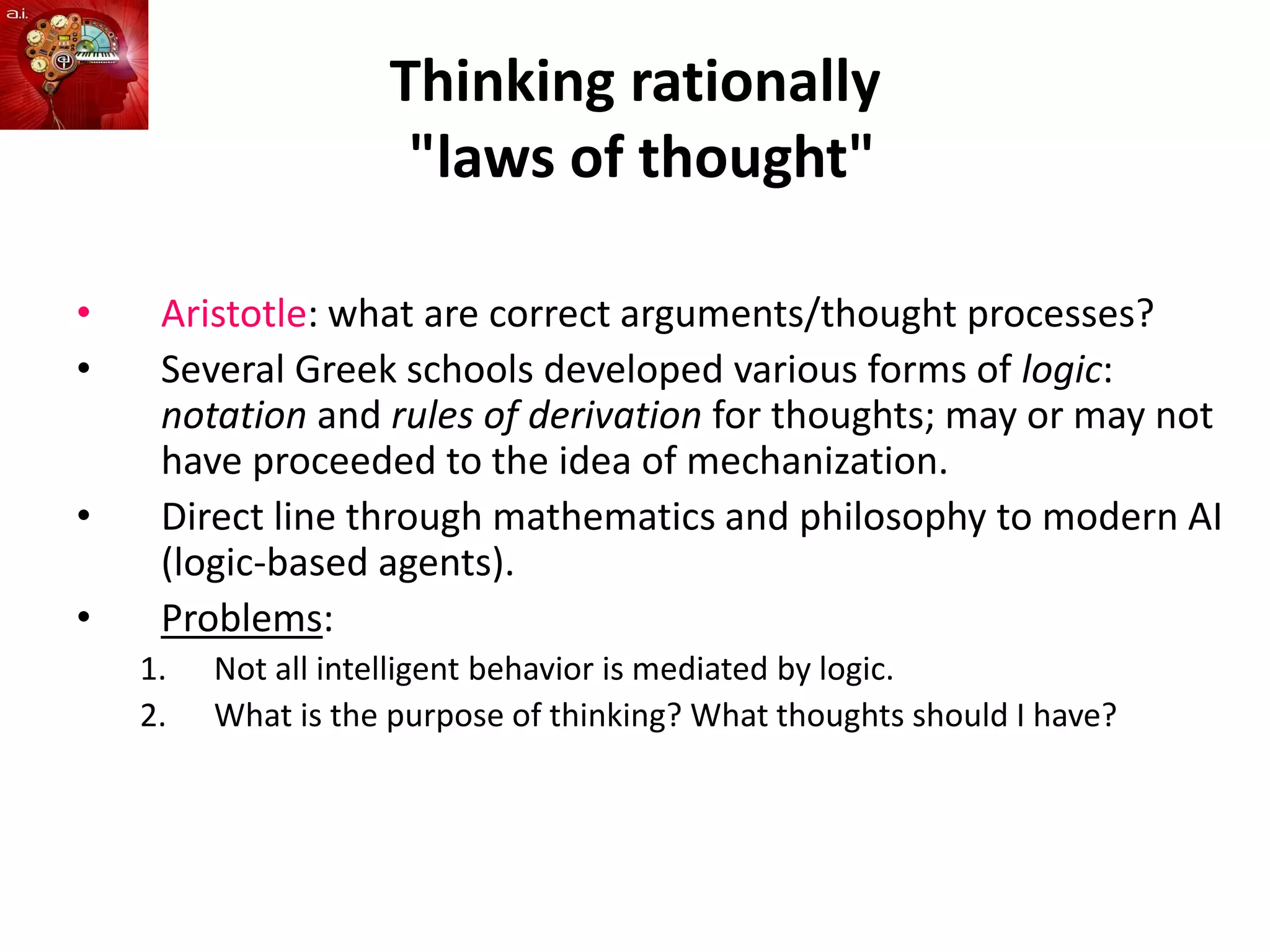 Thinking rationally
"laws of thought"
• Aristotle: what are correct arguments/thought processes?
• Several Greek schools developed various forms of logic:
notation and rules of derivation for thoughts; may or may not
have proceeded to the idea of mechanization.
• Direct line through mathematics and philosophy to modern AI
(logic-based agents).
• Problems:
1. Not all intelligent behavior is mediated by logic.
2. What is the purpose of thinking? What thoughts should I have?
 