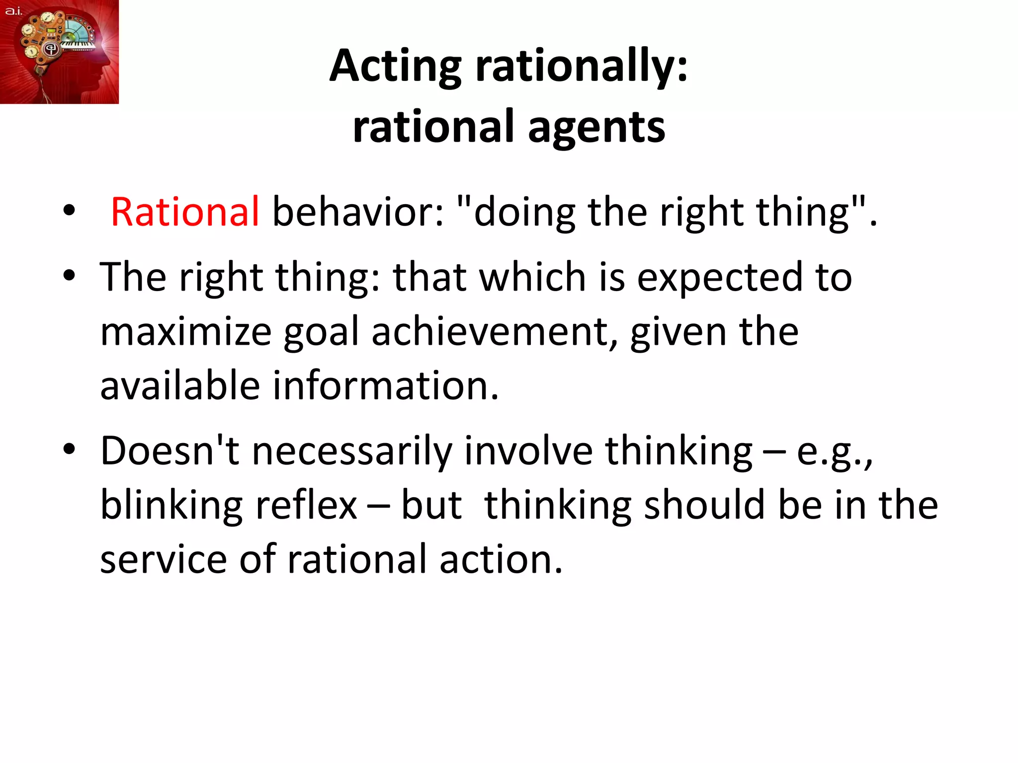 Acting rationally:
rational agents
• Rational behavior: "doing the right thing".
• The right thing: that which is expected to
maximize goal achievement, given the
available information.
• Doesn't necessarily involve thinking – e.g.,
blinking reflex – but thinking should be in the
service of rational action.
 