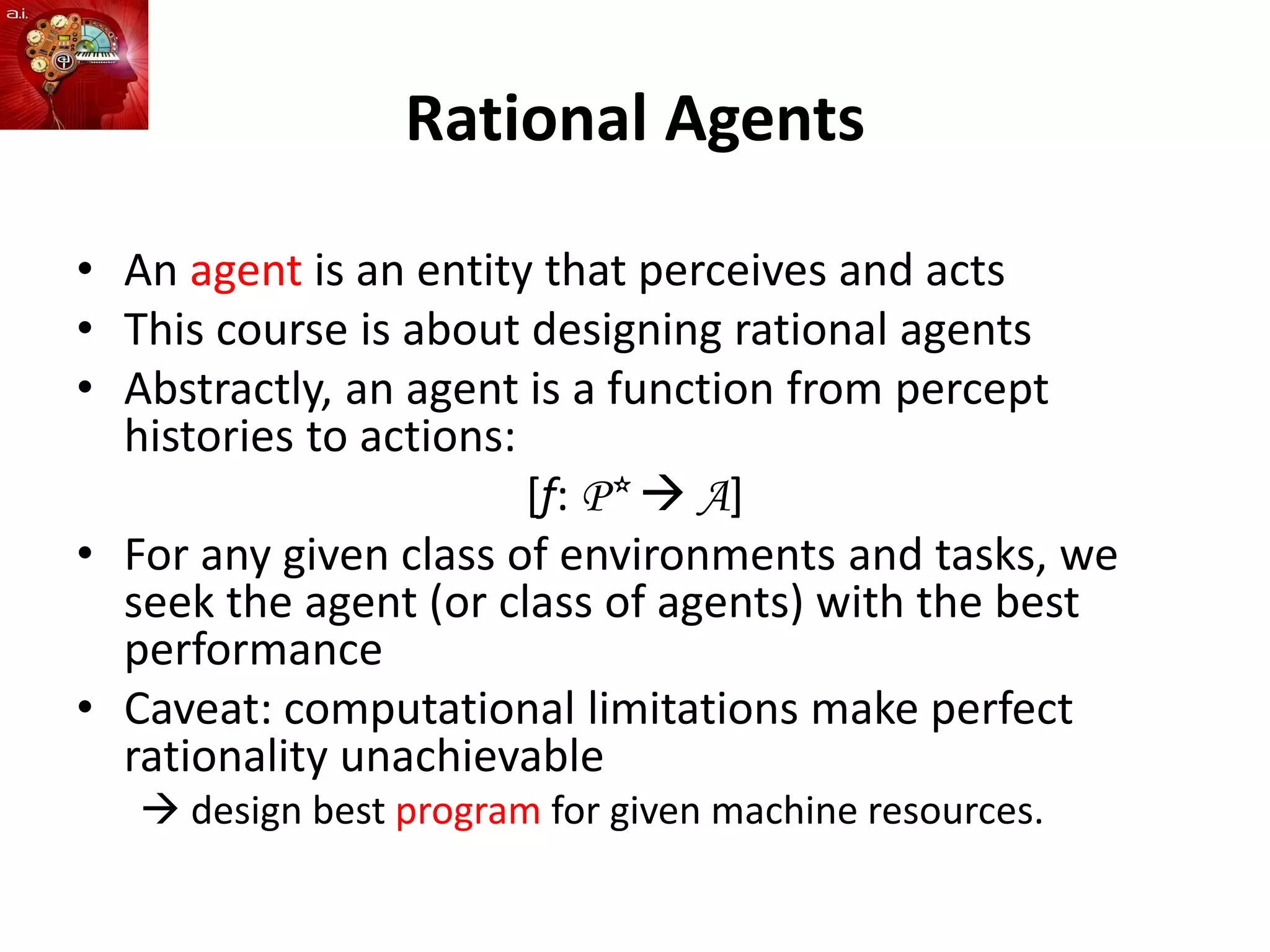 Rational Agents
• An agent is an entity that perceives and acts
• This course is about designing rational agents
• Abstractly, an agent is a function from percept
histories to actions:
[f: P*  A]
• For any given class of environments and tasks, we
seek the agent (or class of agents) with the best
performance
• Caveat: computational limitations make perfect
rationality unachievable
 design best program for given machine resources.
 