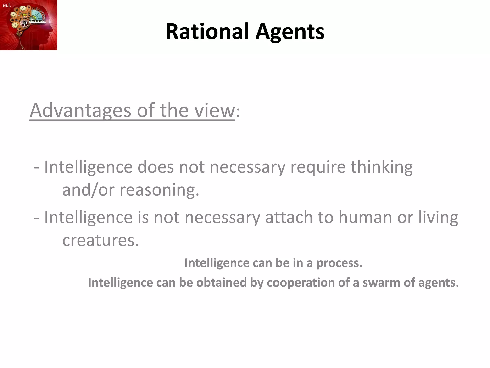 Rational Agents
Advantages of the view:
- Intelligence does not necessary require thinking
and/or reasoning.
- Intelligence is not necessary attach to human or living
creatures.
Intelligence can be in a process.
Intelligence can be obtained by cooperation of a swarm of agents.
 