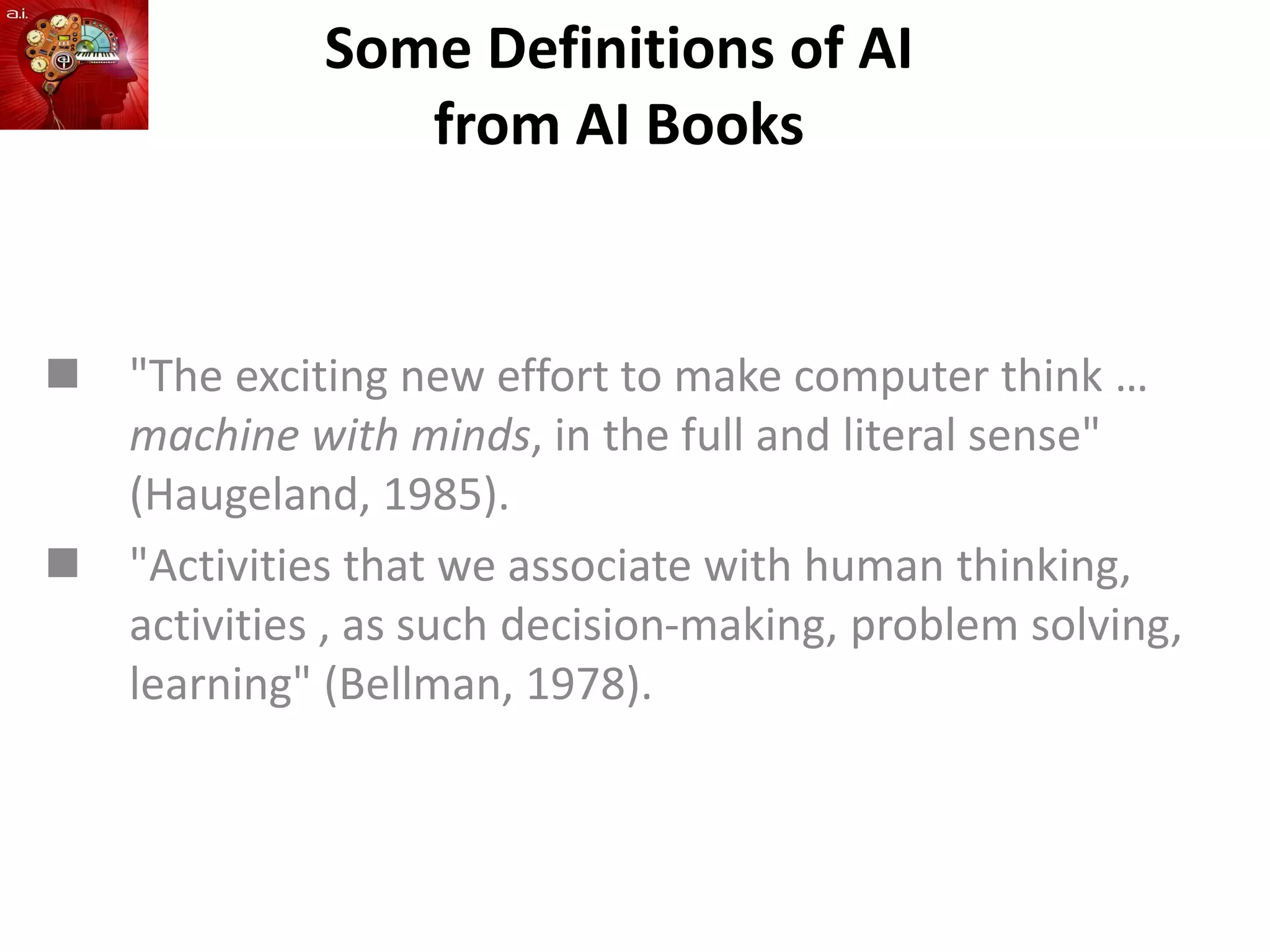 Some Definitions of AI
from AI Books
 "The exciting new effort to make computer think …
machine with minds, in the full and literal sense"
(Haugeland, 1985).
 "Activities that we associate with human thinking,
activities , as such decision-making, problem solving,
learning" (Bellman, 1978).
 