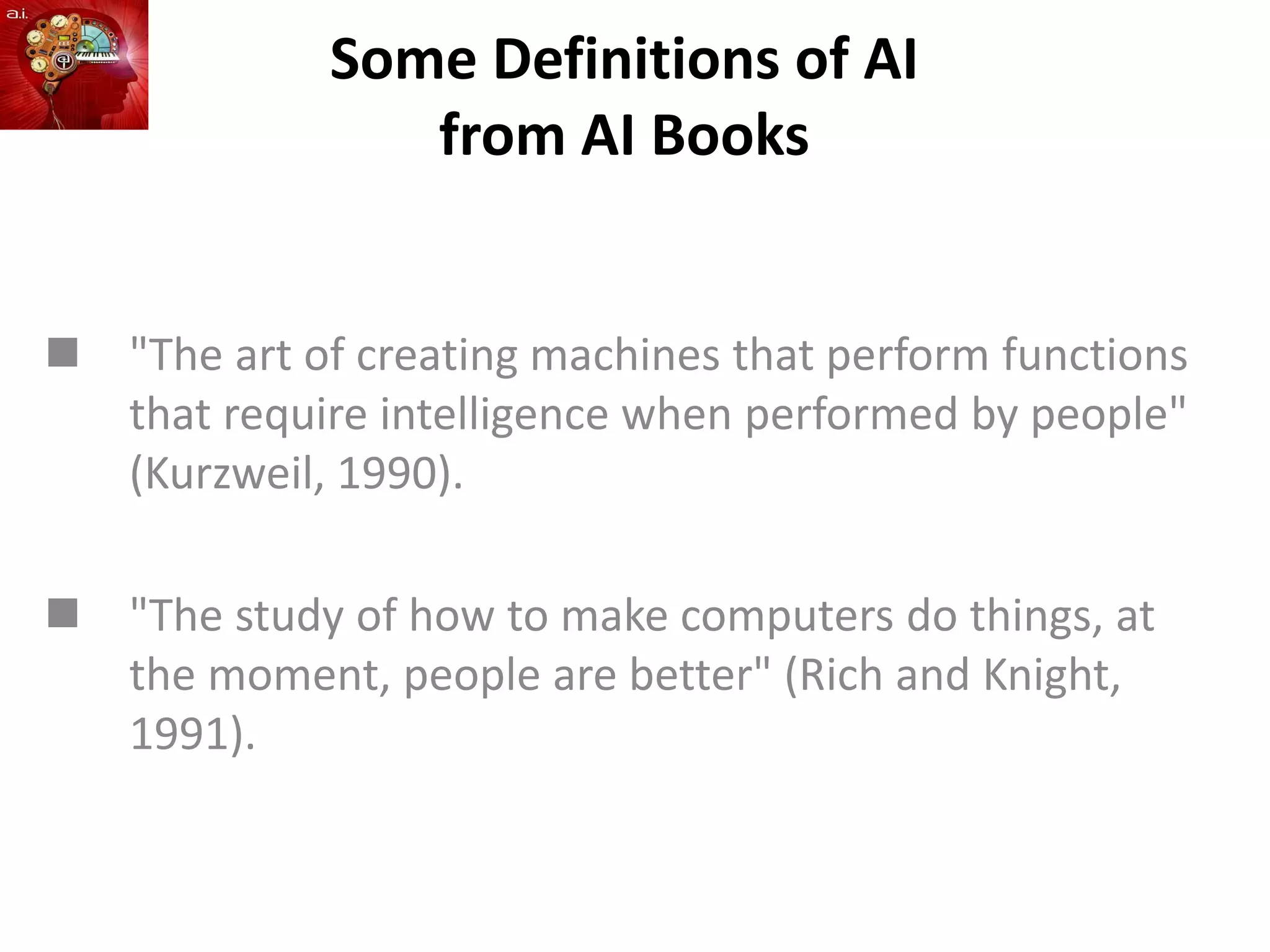 Some Definitions of AI
from AI Books
 "The art of creating machines that perform functions
that require intelligence when performed by people"
(Kurzweil, 1990).
 "The study of how to make computers do things, at
the moment, people are better" (Rich and Knight,
1991).
 