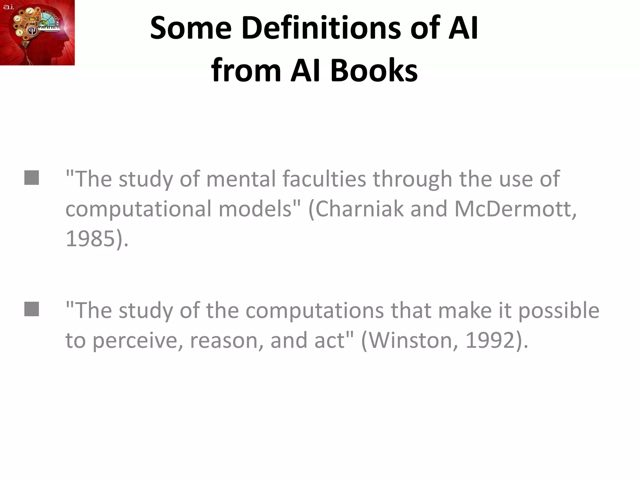 Some Definitions of AI
from AI Books
 "The study of mental faculties through the use of
computational models" (Charniak and McDermott,
1985).
 "The study of the computations that make it possible
to perceive, reason, and act" (Winston, 1992).
 