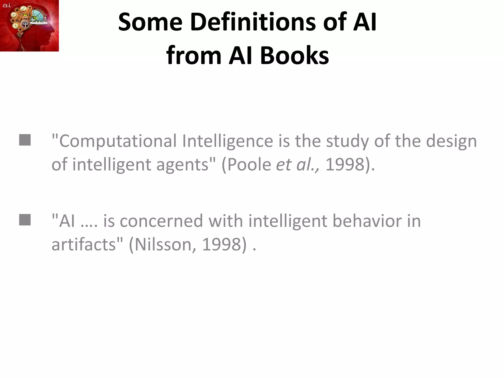 Some Definitions of AI
from AI Books
 "Computational Intelligence is the study of the design
of intelligent agents" (Poole et al., 1998).
 "AI …. is concerned with intelligent behavior in
artifacts" (Nilsson, 1998) .
 