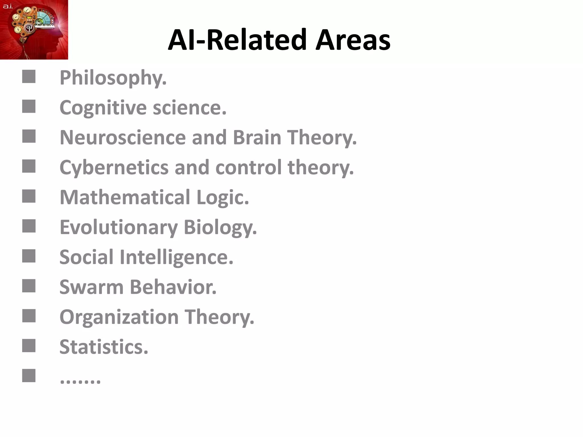 AI-Related Areas
 Philosophy.
 Cognitive science.
 Neuroscience and Brain Theory.
 Cybernetics and control theory.
 Mathematical Logic.
 Evolutionary Biology.
 Social Intelligence.
 Swarm Behavior.
 Organization Theory.
 Statistics.
 .......
 