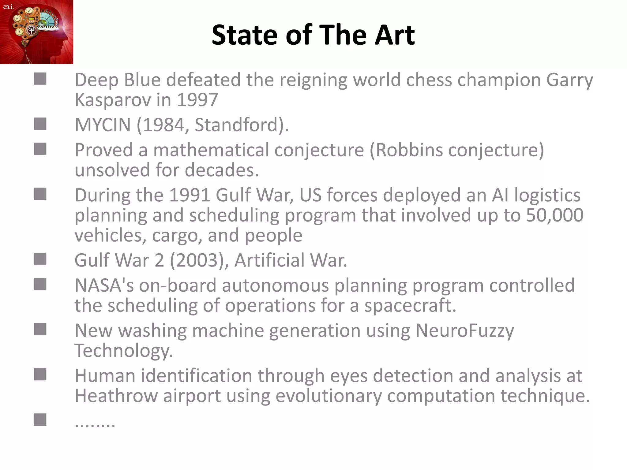 State of The Art
 Deep Blue defeated the reigning world chess champion Garry
Kasparov in 1997
 MYCIN (1984, Standford).
 Proved a mathematical conjecture (Robbins conjecture)
unsolved for decades.
 During the 1991 Gulf War, US forces deployed an AI logistics
planning and scheduling program that involved up to 50,000
vehicles, cargo, and people
 Gulf War 2 (2003), Artificial War.
 NASA's on-board autonomous planning program controlled
the scheduling of operations for a spacecraft.
 New washing machine generation using NeuroFuzzy
Technology.
 Human identification through eyes detection and analysis at
Heathrow airport using evolutionary computation technique.
 ........
 