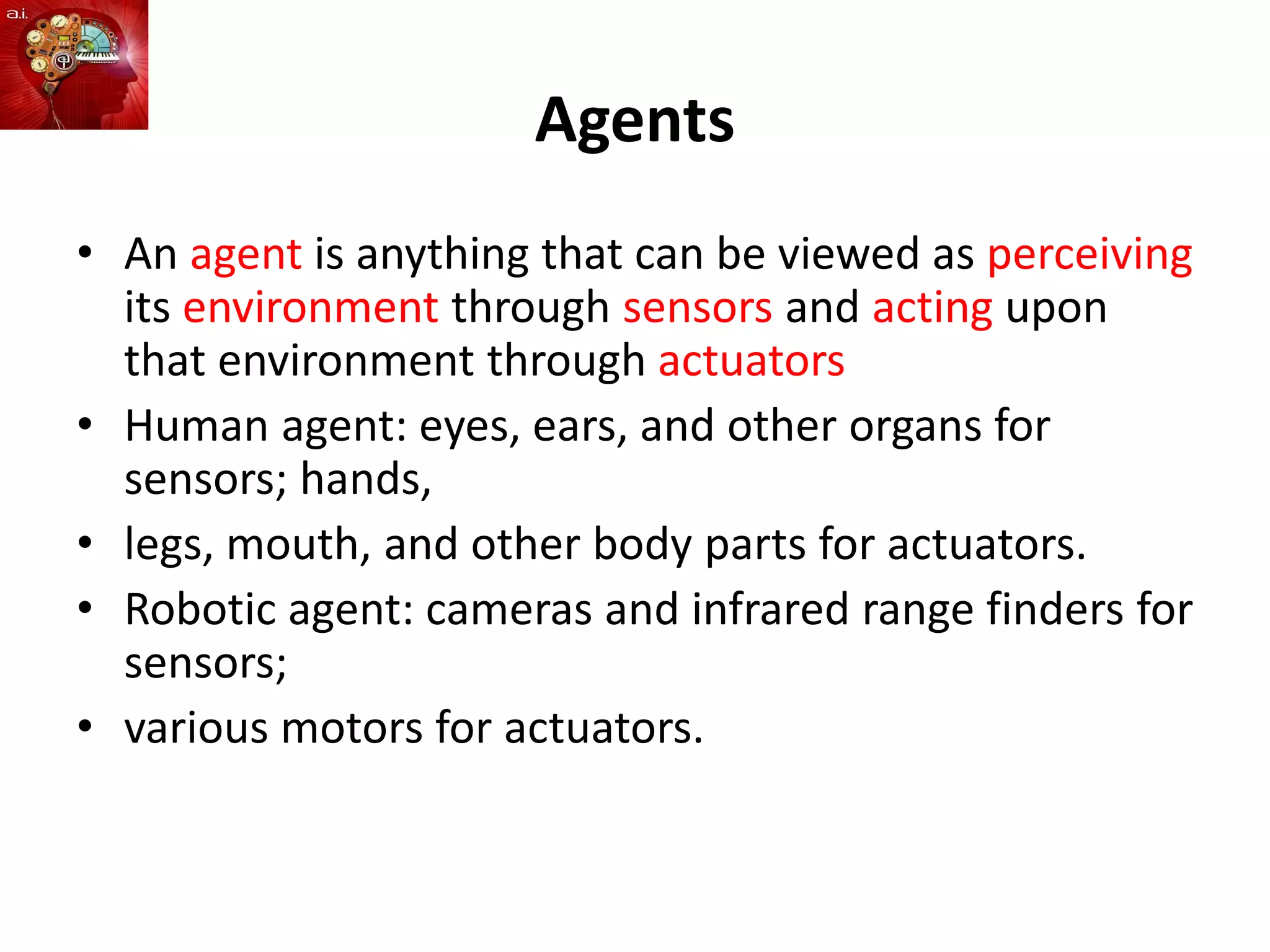 Agents
• An agent is anything that can be viewed as perceiving
its environment through sensors and acting upon
that environment through actuators
• Human agent: eyes, ears, and other organs for
sensors; hands,
• legs, mouth, and other body parts for actuators.
• Robotic agent: cameras and infrared range finders for
sensors;
• various motors for actuators.
 