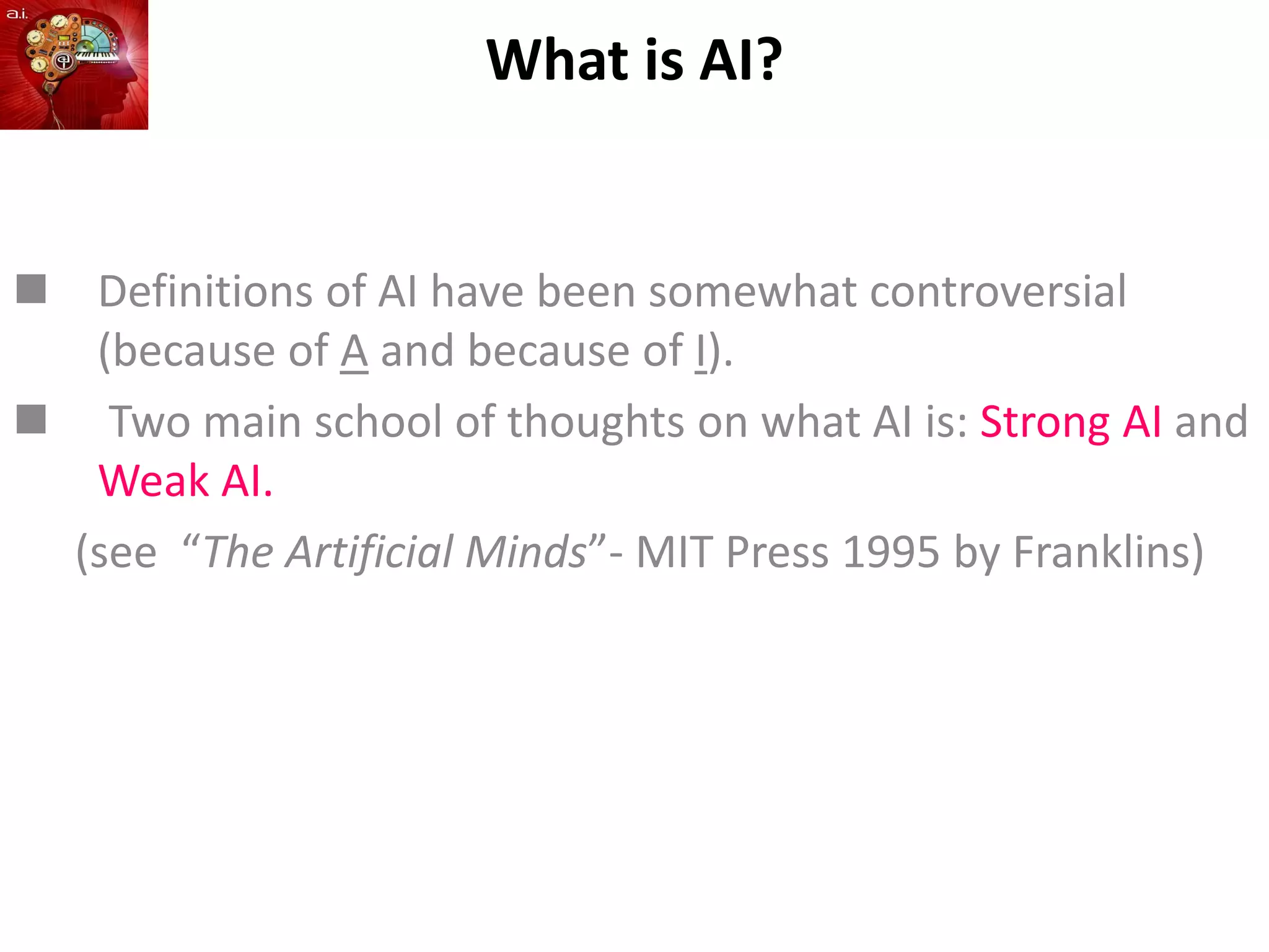 What is AI?
 Definitions of AI have been somewhat controversial
(because of A and because of I).
 Two main school of thoughts on what AI is: Strong AI and
Weak AI.
(see “The Artificial Minds”- MIT Press 1995 by Franklins)
 