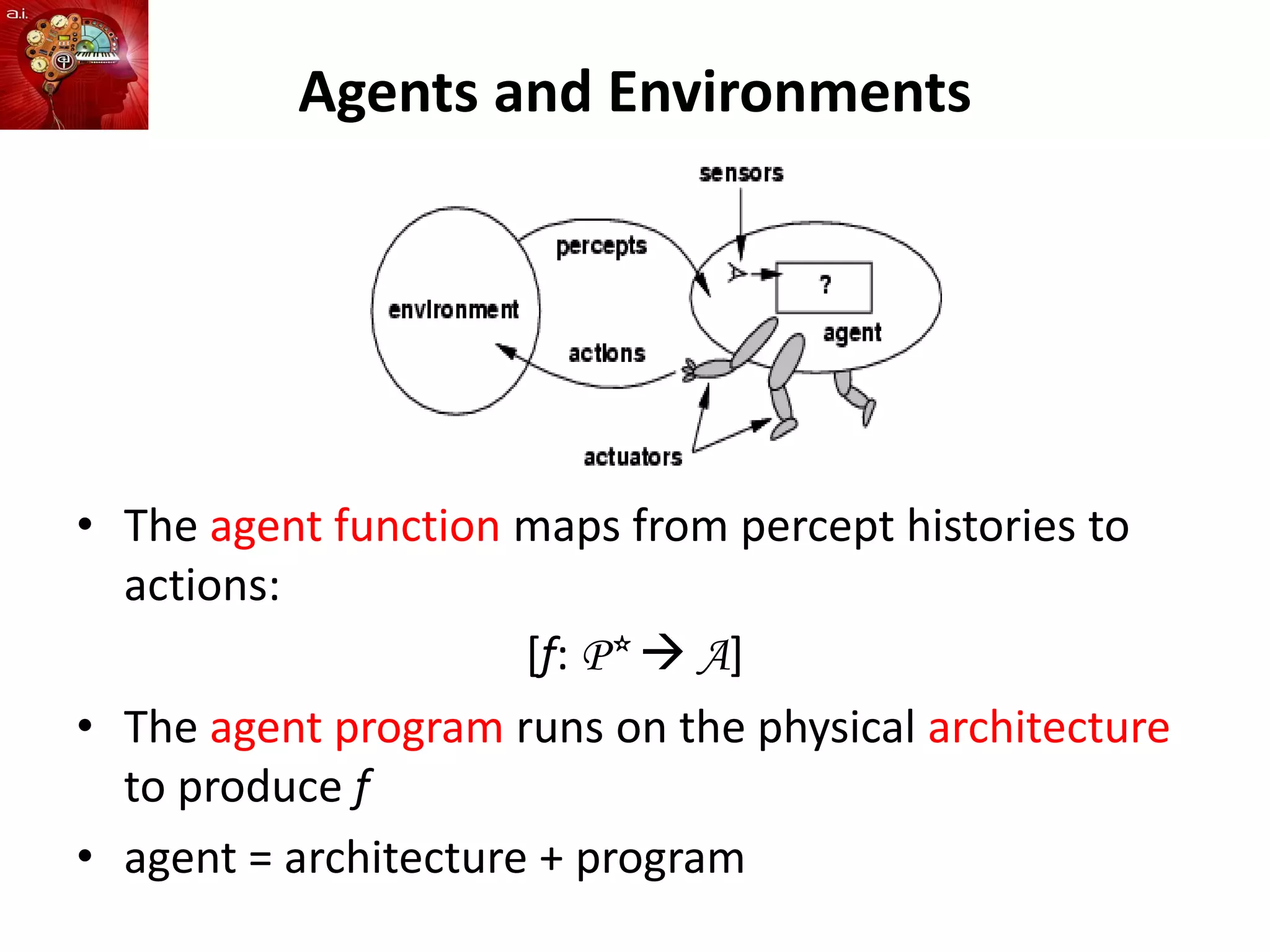 Agents and Environments
• The agent function maps from percept histories to
actions:
[f: P*  A]
• The agent program runs on the physical architecture
to produce f
• agent = architecture + program
 
