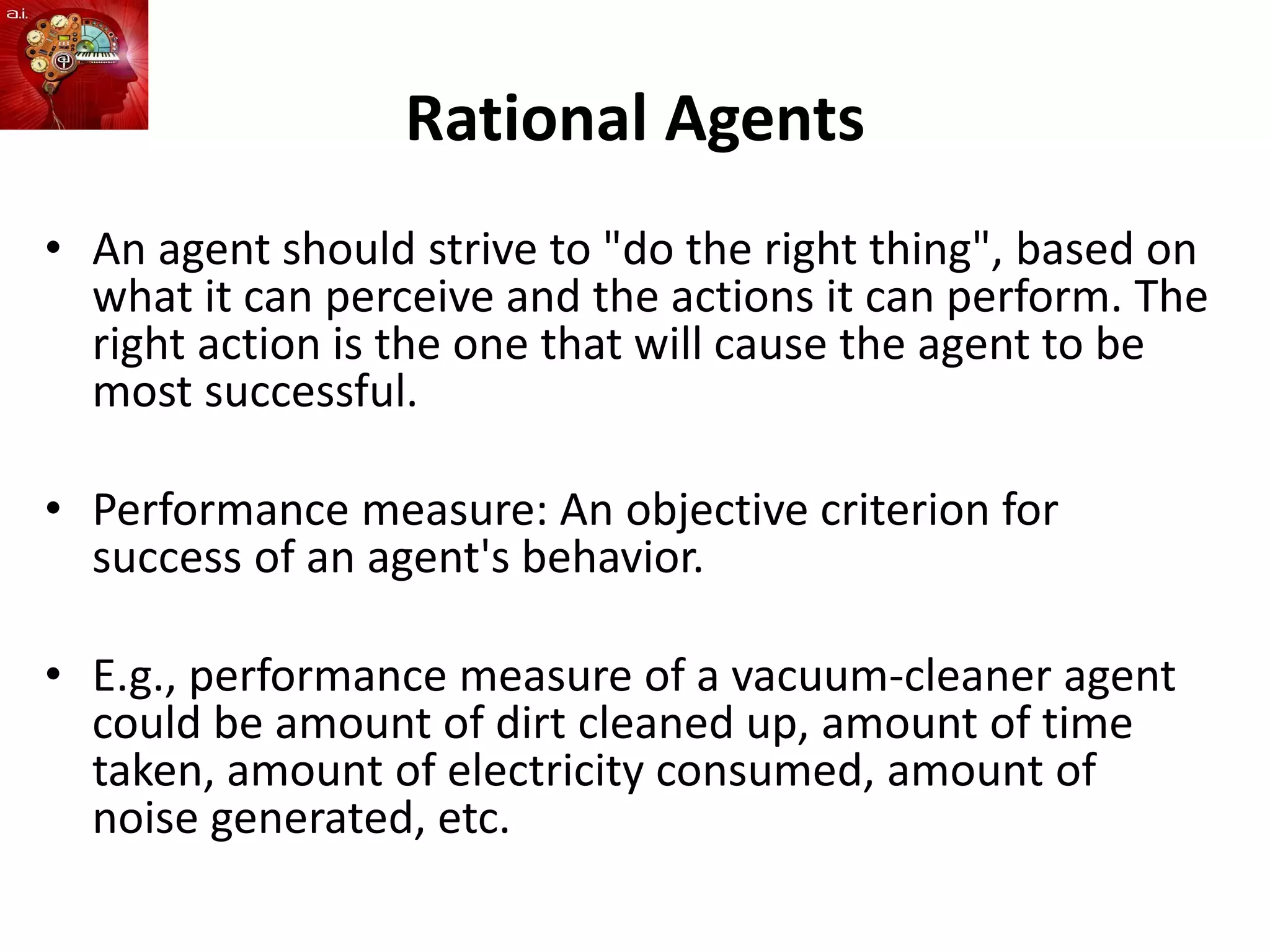 Rational Agents
• An agent should strive to "do the right thing", based on
what it can perceive and the actions it can perform. The
right action is the one that will cause the agent to be
most successful.
• Performance measure: An objective criterion for
success of an agent's behavior.
• E.g., performance measure of a vacuum-cleaner agent
could be amount of dirt cleaned up, amount of time
taken, amount of electricity consumed, amount of
noise generated, etc.
 