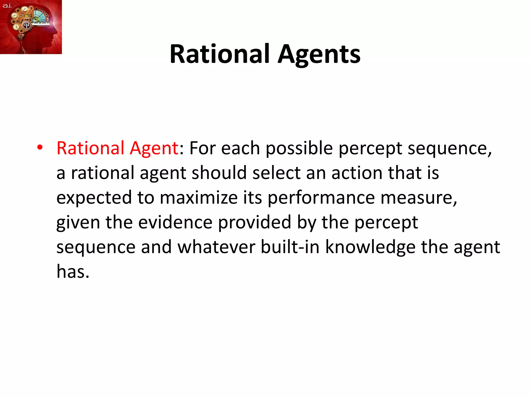 Rational Agents
• Rational Agent: For each possible percept sequence,
a rational agent should select an action that is
expected to maximize its performance measure,
given the evidence provided by the percept
sequence and whatever built-in knowledge the agent
has.
 