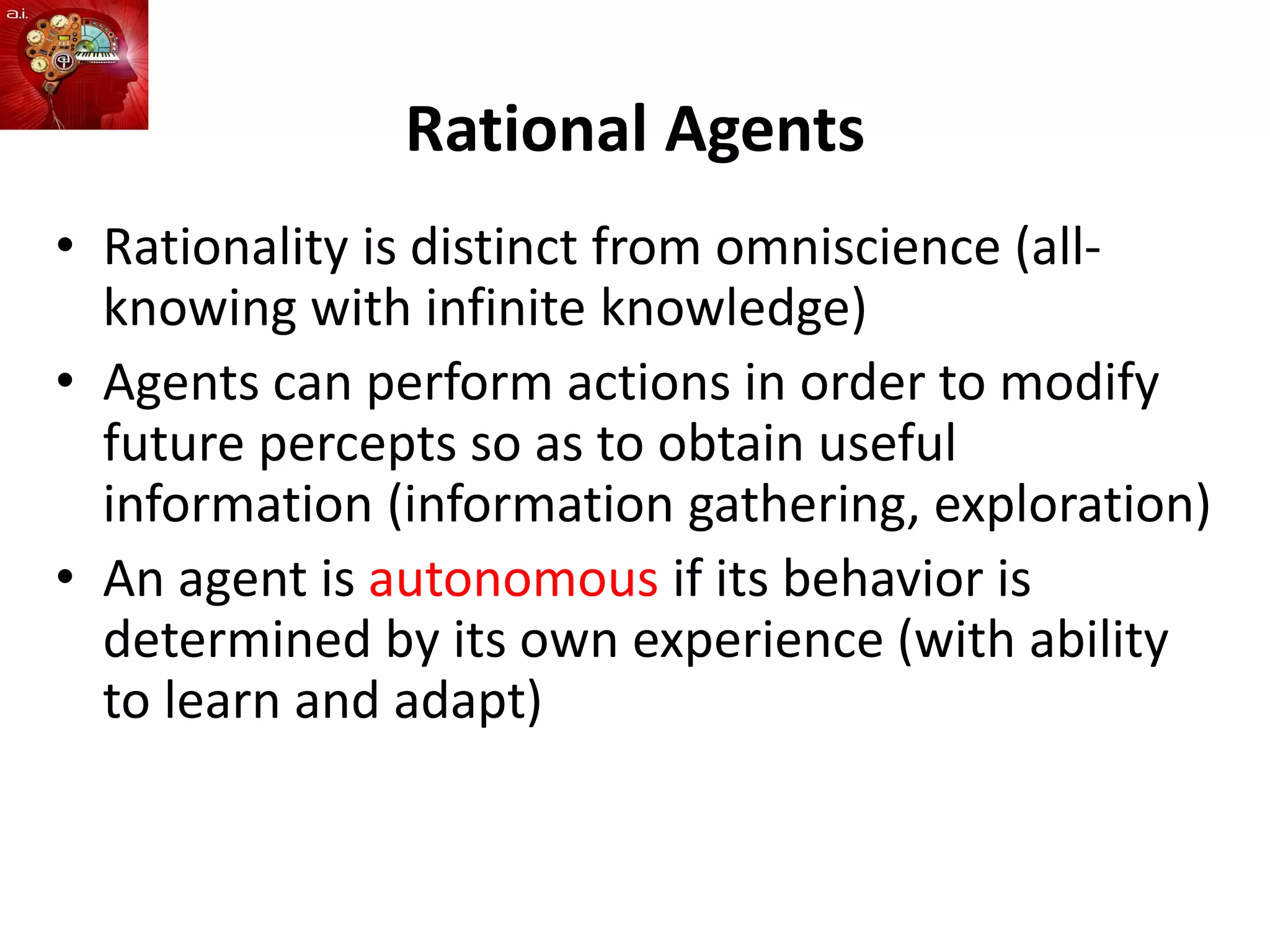 Rational Agents
• Rationality is distinct from omniscience (all-
knowing with infinite knowledge)
• Agents can perform actions in order to modify
future percepts so as to obtain useful
information (information gathering, exploration)
• An agent is autonomous if its behavior is
determined by its own experience (with ability
to learn and adapt)
 