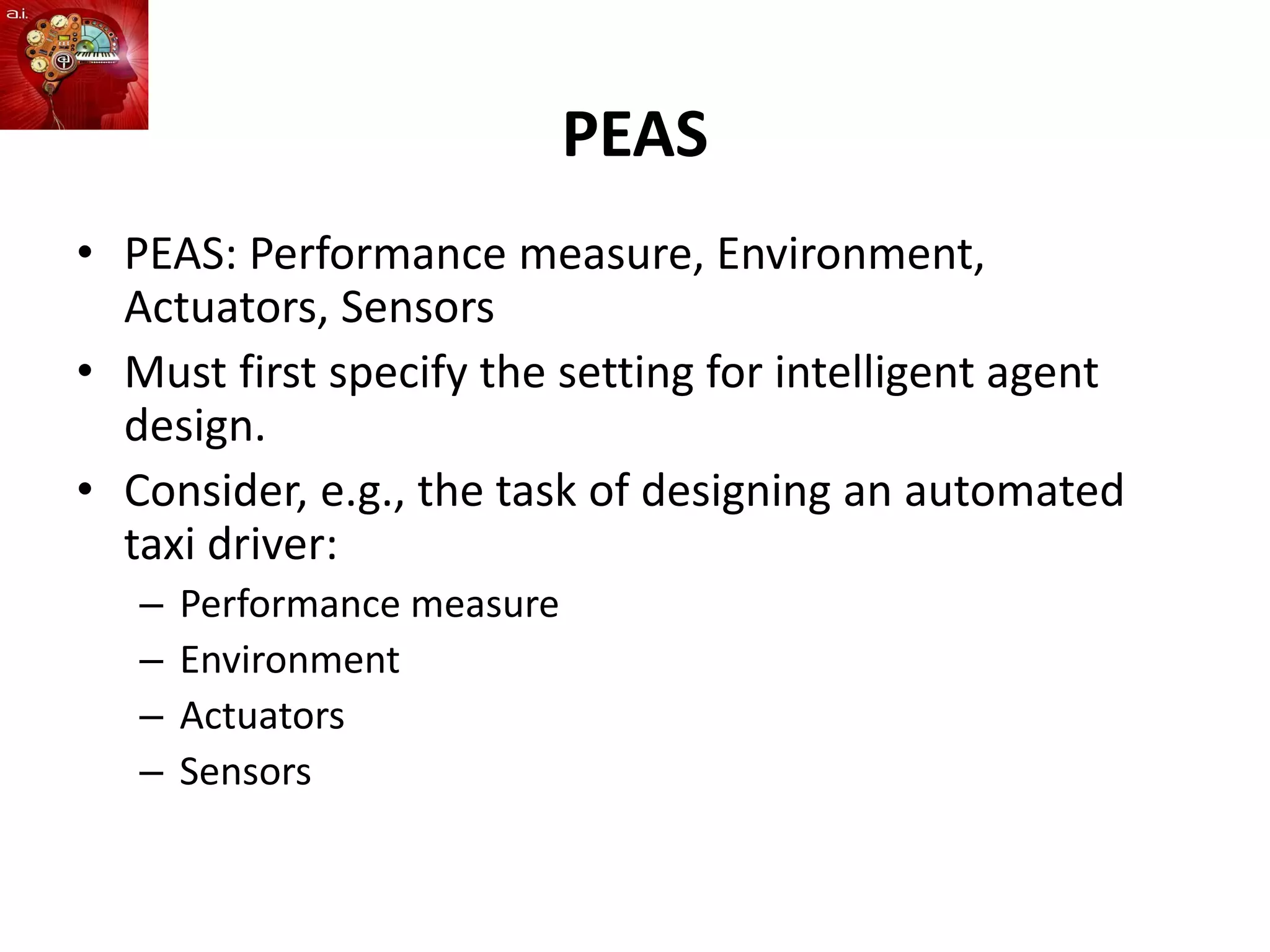PEAS
• PEAS: Performance measure, Environment,
Actuators, Sensors
• Must first specify the setting for intelligent agent
design.
• Consider, e.g., the task of designing an automated
taxi driver:
– Performance measure
– Environment
– Actuators
– Sensors
 