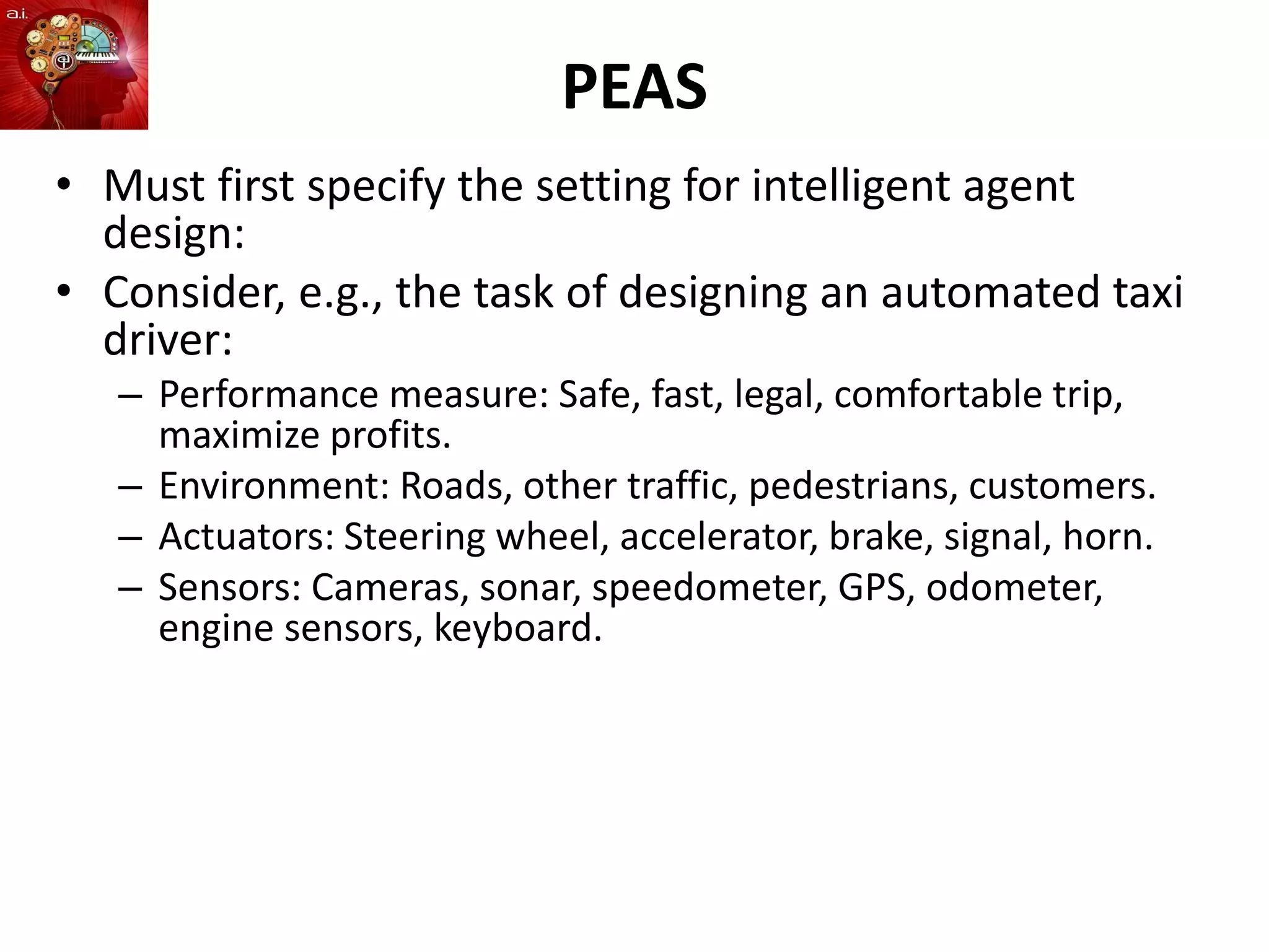 PEAS
• Must first specify the setting for intelligent agent
design:
• Consider, e.g., the task of designing an automated taxi
driver:
– Performance measure: Safe, fast, legal, comfortable trip,
maximize profits.
– Environment: Roads, other traffic, pedestrians, customers.
– Actuators: Steering wheel, accelerator, brake, signal, horn.
– Sensors: Cameras, sonar, speedometer, GPS, odometer,
engine sensors, keyboard.
 