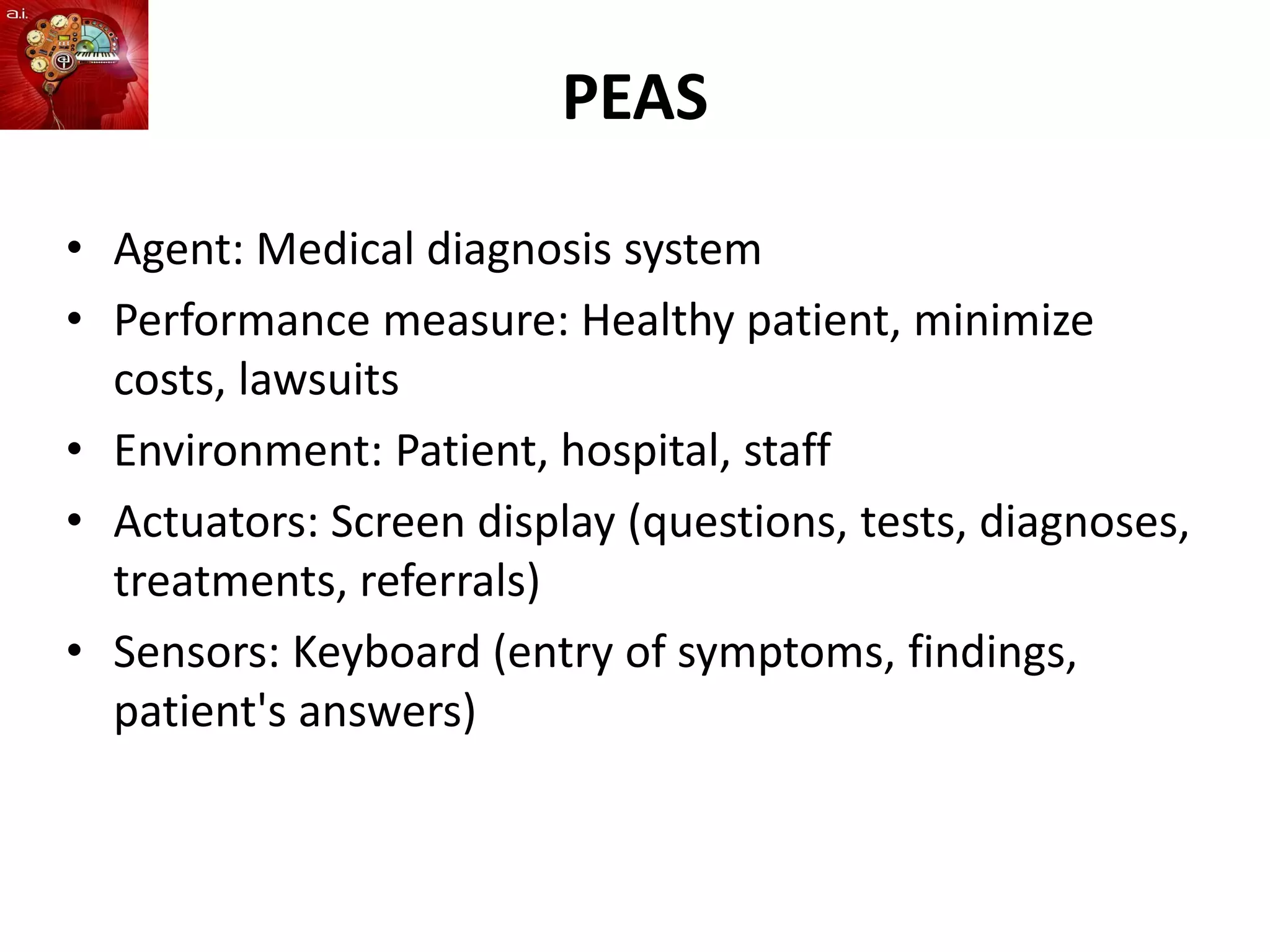 PEAS
• Agent: Medical diagnosis system
• Performance measure: Healthy patient, minimize
costs, lawsuits
• Environment: Patient, hospital, staff
• Actuators: Screen display (questions, tests, diagnoses,
treatments, referrals)
• Sensors: Keyboard (entry of symptoms, findings,
patient's answers)
 